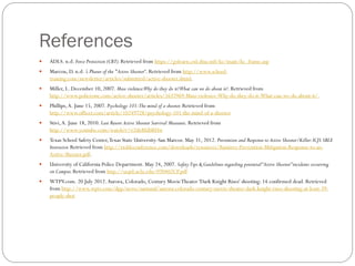 References
   ADLS. n.d. Force Protection (CBT). Retrieved from https://golearn.csd.disa.mil/kc/main/kc_frame.asp
   Marcou, D. n.d. 5 Phases of the "Active Shooter“. Retrieved from http://www.school-
    training.com/newsletter/articles/submitted/active-shooter.shtml.
   Miller, L. December 10, 2007. Mass violence:Why do they do it?What can we do about it?. Retrieved from
    http://www.policeone.com/active-shooter/articles/1637969-Mass-violence-Why-do-they-do-it-What-can-we-do-about-it/.
   Phillips, A. June 15, 2007. Psychology 101:The mind of a shooter. Retrieved from
    http://www.officer.com/article/10249728/psychology-101-the-mind-of-a-shooter
   Stivi, A. June 18, 2010. Last Resort Active Shooter Survival Measures. Retrieved from
    http://www.youtube.com/watch?v=r2tIeRUbRHw
   Texas School Safety Center, Texas State University-San Marcos. May 31, 2012. Prevention and Response to Active Shooter/Killer: ICJS SBLE
    Instructor. Retrieved from http://txsbleconference.com/downloads/resources/Ramirez-Prevention-Mitigation-Response-to-an-
    Active-Shooter.pdf.
   University of California Police Department. May 24, 2007. Safety Tips & Guidelines regarding potential “Active Shooter” incidents occurring
    on Campus. Retrieved from http://ucpd.ucla.edu/070402CP.pdf
   WTPV.com. 20 July 2012. Aurora, Colorado, Century Movie Theater 'Dark Knight Rises' shooting: 14 confirmed dead. Retrieved
    from http://www.wptv.com/dpp/news/national/aurora-colorado-century-movie-theater-dark-knight-rises-shooting-at-least-39-
    people-shot
 