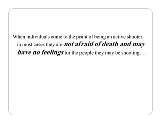 When individuals come to the point of being an active shooter,
 in most cases they are not afraid of death and may
  have no feelings for the people they may be shooting….
 