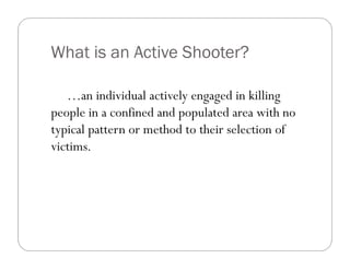 What is an Active Shooter?

   …an individual actively engaged in killing
people in a confined and populated area with no
typical pattern or method to their selection of
victims.
 