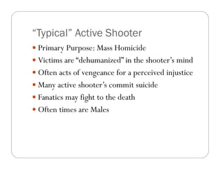 “Typical” Active Shooter
 Primary Purpose: Mass Homicide
 Victims are “dehumanized” in the shooter’s mind
 Often acts of vengeance for a perceived injustice
 Many active shooter’s commit suicide
 Fanatics may fight to the death
 Often times are Males
 