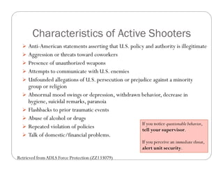 Characteristics of Active Shooters
   Anti-American statements asserting that U.S. policy and authority is illegitimate
   Aggression or threats toward coworkers
   Presence of unauthorized weapons
   Attempts to communicate with U.S. enemies
   Unfounded allegations of U.S. persecution or prejudice against a minority
      group or religion
     Abnormal mood swings or depression, withdrawn behavior, decrease in
      hygiene, suicidal remarks, paranoia
     Flashbacks to prior traumatic events
     Abuse of alcohol or drugs
                                                    If you notice questionable behavior,
     Repeated violation of policies                tell your supervisor.
     Talk of domestic/financial problems.
                                                           If you perceive an immediate threat,
                                                           alert unit security.
Retrieved from ADLS Force Protection (ZZ133079)
 
