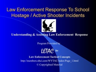 Law Enforcement Response To SchoolLaw Enforcement Response To School
Hostage / Active Shooter IncidentsHostage / Active Shooter Incidents
Understanding & Assisting Law Enforcement Response
Program Provided by
LETAC ™
Law Enforcement Tactical Concepts
http://members.nbci.com/WYTAC/index/Page_1.html
© Copyrighted Material
 