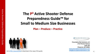 ActiveShooterDefensePreparednessGuide
The P3 Active Shooter Defense
Preparedness Guide™ for
Small to Medium Size Businesses
Prescriptive Risk Solutions, LLC
1712 Pioneer Avenue
Suite 101
Cheyenne, WY 82001
www.prescriptionrisksolutions.com
info@prescriptiverisksolutions.com
Plan – Produce – Practice
Go to PRS's resources tab to download a free copy of this guide.
 