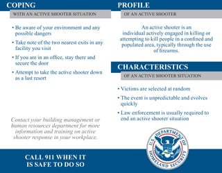 COPING                                         PROFILE
 WITH AN ACTIVE SHOOTER SITUATION                OF AN ACTIVE SHOOTER


 • Be aware of your environment and any                  An active shooter is an
   possible dangers                              individual actively engaged in killing or
                                                attempting to kill people in a conﬁned and
 • Take note of the two nearest exits in any     populated area, typically through the use
   facility you visit                                           of ﬁrearms.
 • If you are in an ofﬁce, stay there and
   secure the door
                                               CHARACTERISTICS
 • Attempt to take the active shooter down
                                                 OF AN ACTIVE SHOOTER SITUATION
   as a last resort
                                               • Victims are selected at random
                                               • The event is unpredictable and evolves
                                                 quickly
                                               • Law enforcement is usually required to
Contact your building management or              end an active shooter situation
human resources department for more
  information and training on active
 shooter response in your workplace.


       CALL 911 WHEN IT
       IS SAFE TO DO SO
 