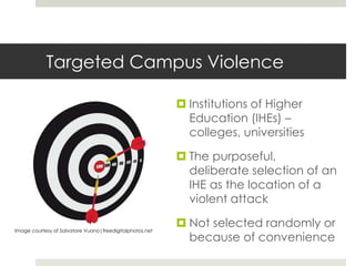 Targeted Campus Violence
 Institutions of Higher
Education (IHEs) –
colleges, universities
 The purposeful,
deliberate selection of an
IHE as the location of a
violent attack
 Not selected randomly or
because of convenience
Image courtesy of Salvatore Vuono|freedigitalphotos.net
 