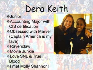 Dera Keith
Junior
Accounting Major with
CIS certification
Obsessed with Marvel
(Captain America is my
fave)
Ravenclaw
Movie Junkie
Love SNL & True
Blood
I met Molly Shannon!
 
