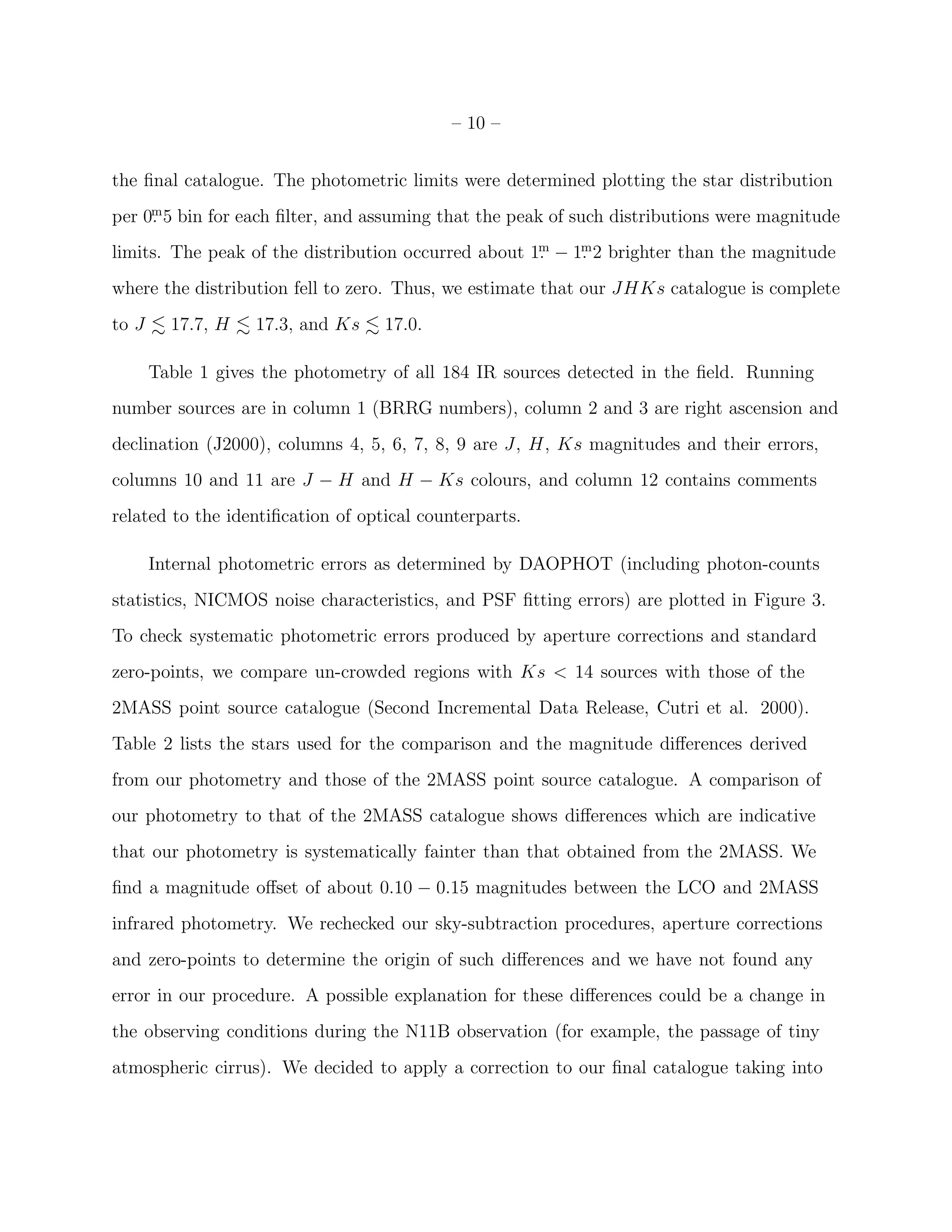 – 10 –


the ﬁnal catalogue. The photometric limits were determined plotting the star distribution
     m
per 0. 5 bin for each ﬁlter, and assuming that the peak of such distributions were magnitude
                                                     m    m
limits. The peak of the distribution occurred about 1. − 1. 2 brighter than the magnitude
where the distribution fell to zero. Thus, we estimate that our JHKs catalogue is complete
to J     17.7, H   17.3, and Ks    17.0.

       Table 1 gives the photometry of all 184 IR sources detected in the ﬁeld. Running
number sources are in column 1 (BRRG numbers), column 2 and 3 are right ascension and
declination (J2000), columns 4, 5, 6, 7, 8, 9 are J, H, Ks magnitudes and their errors,
columns 10 and 11 are J − H and H − Ks colours, and column 12 contains comments
related to the identiﬁcation of optical counterparts.

       Internal photometric errors as determined by DAOPHOT (including photon-counts
statistics, NICMOS noise characteristics, and PSF ﬁtting errors) are plotted in Figure 3.
To check systematic photometric errors produced by aperture corrections and standard
zero-points, we compare un-crowded regions with Ks < 14 sources with those of the
2MASS point source catalogue (Second Incremental Data Release, Cutri et al. 2000).
Table 2 lists the stars used for the comparison and the magnitude diﬀerences derived
from our photometry and those of the 2MASS point source catalogue. A comparison of
our photometry to that of the 2MASS catalogue shows diﬀerences which are indicative
that our photometry is systematically fainter than that obtained from the 2MASS. We
ﬁnd a magnitude oﬀset of about 0.10 − 0.15 magnitudes between the LCO and 2MASS
infrared photometry. We rechecked our sky-subtraction procedures, aperture corrections
and zero-points to determine the origin of such diﬀerences and we have not found any
error in our procedure. A possible explanation for these diﬀerences could be a change in
the observing conditions during the N11B observation (for example, the passage of tiny
atmospheric cirrus). We decided to apply a correction to our ﬁnal catalogue taking into
 