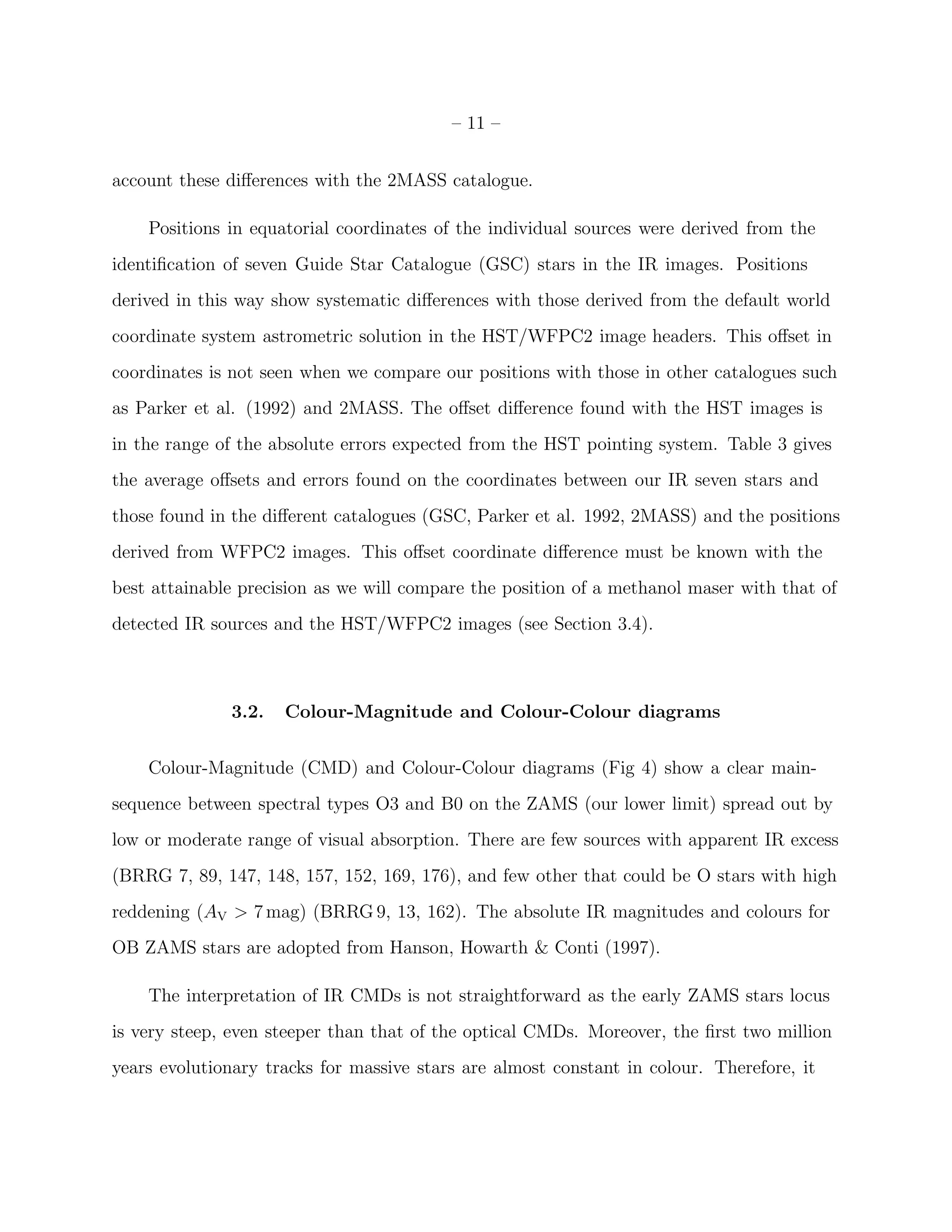 – 11 –


account these diﬀerences with the 2MASS catalogue.

    Positions in equatorial coordinates of the individual sources were derived from the
identiﬁcation of seven Guide Star Catalogue (GSC) stars in the IR images. Positions
derived in this way show systematic diﬀerences with those derived from the default world
coordinate system astrometric solution in the HST/WFPC2 image headers. This oﬀset in
coordinates is not seen when we compare our positions with those in other catalogues such
as Parker et al. (1992) and 2MASS. The oﬀset diﬀerence found with the HST images is
in the range of the absolute errors expected from the HST pointing system. Table 3 gives
the average oﬀsets and errors found on the coordinates between our IR seven stars and
those found in the diﬀerent catalogues (GSC, Parker et al. 1992, 2MASS) and the positions
derived from WFPC2 images. This oﬀset coordinate diﬀerence must be known with the
best attainable precision as we will compare the position of a methanol maser with that of
detected IR sources and the HST/WFPC2 images (see Section 3.4).



              3.2.   Colour-Magnitude and Colour-Colour diagrams


    Colour-Magnitude (CMD) and Colour-Colour diagrams (Fig 4) show a clear main-
sequence between spectral types O3 and B0 on the ZAMS (our lower limit) spread out by
low or moderate range of visual absorption. There are few sources with apparent IR excess
(BRRG 7, 89, 147, 148, 157, 152, 169, 176), and few other that could be O stars with high
reddening (AV > 7 mag) (BRRG 9, 13, 162). The absolute IR magnitudes and colours for
OB ZAMS stars are adopted from Hanson, Howarth & Conti (1997).

    The interpretation of IR CMDs is not straightforward as the early ZAMS stars locus
is very steep, even steeper than that of the optical CMDs. Moreover, the ﬁrst two million
years evolutionary tracks for massive stars are almost constant in colour. Therefore, it
 