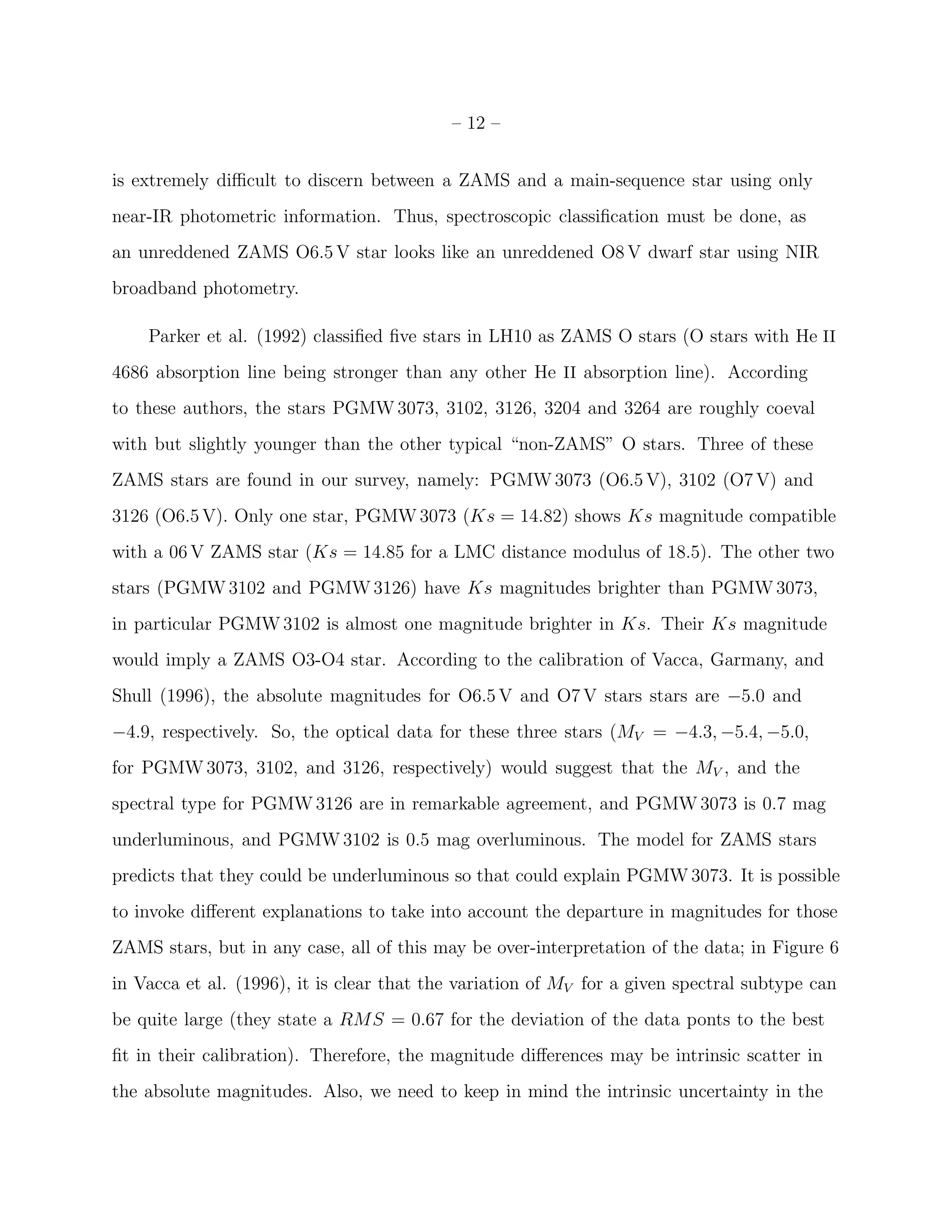 – 12 –


is extremely diﬃcult to discern between a ZAMS and a main-sequence star using only
near-IR photometric information. Thus, spectroscopic classiﬁcation must be done, as
an unreddened ZAMS O6.5 V star looks like an unreddened O8 V dwarf star using NIR
broadband photometry.

    Parker et al. (1992) classiﬁed ﬁve stars in LH10 as ZAMS O stars (O stars with He II
4686 absorption line being stronger than any other He II absorption line). According
to these authors, the stars PGMW 3073, 3102, 3126, 3204 and 3264 are roughly coeval
with but slightly younger than the other typical “non-ZAMS” O stars. Three of these
ZAMS stars are found in our survey, namely: PGMW 3073 (O6.5 V), 3102 (O7 V) and
3126 (O6.5 V). Only one star, PGMW 3073 (Ks = 14.82) shows Ks magnitude compatible
with a 06 V ZAMS star (Ks = 14.85 for a LMC distance modulus of 18.5). The other two
stars (PGMW 3102 and PGMW 3126) have Ks magnitudes brighter than PGMW 3073,
in particular PGMW 3102 is almost one magnitude brighter in Ks. Their Ks magnitude
would imply a ZAMS O3-O4 star. According to the calibration of Vacca, Garmany, and
Shull (1996), the absolute magnitudes for O6.5 V and O7 V stars stars are −5.0 and
−4.9, respectively. So, the optical data for these three stars (MV = −4.3, −5.4, −5.0,
for PGMW 3073, 3102, and 3126, respectively) would suggest that the MV , and the
spectral type for PGMW 3126 are in remarkable agreement, and PGMW 3073 is 0.7 mag
underluminous, and PGMW 3102 is 0.5 mag overluminous. The model for ZAMS stars
predicts that they could be underluminous so that could explain PGMW 3073. It is possible
to invoke diﬀerent explanations to take into account the departure in magnitudes for those
ZAMS stars, but in any case, all of this may be over-interpretation of the data; in Figure 6
in Vacca et al. (1996), it is clear that the variation of MV for a given spectral subtype can
be quite large (they state a RMS = 0.67 for the deviation of the data ponts to the best
ﬁt in their calibration). Therefore, the magnitude diﬀerences may be intrinsic scatter in
the absolute magnitudes. Also, we need to keep in mind the intrinsic uncertainty in the
 