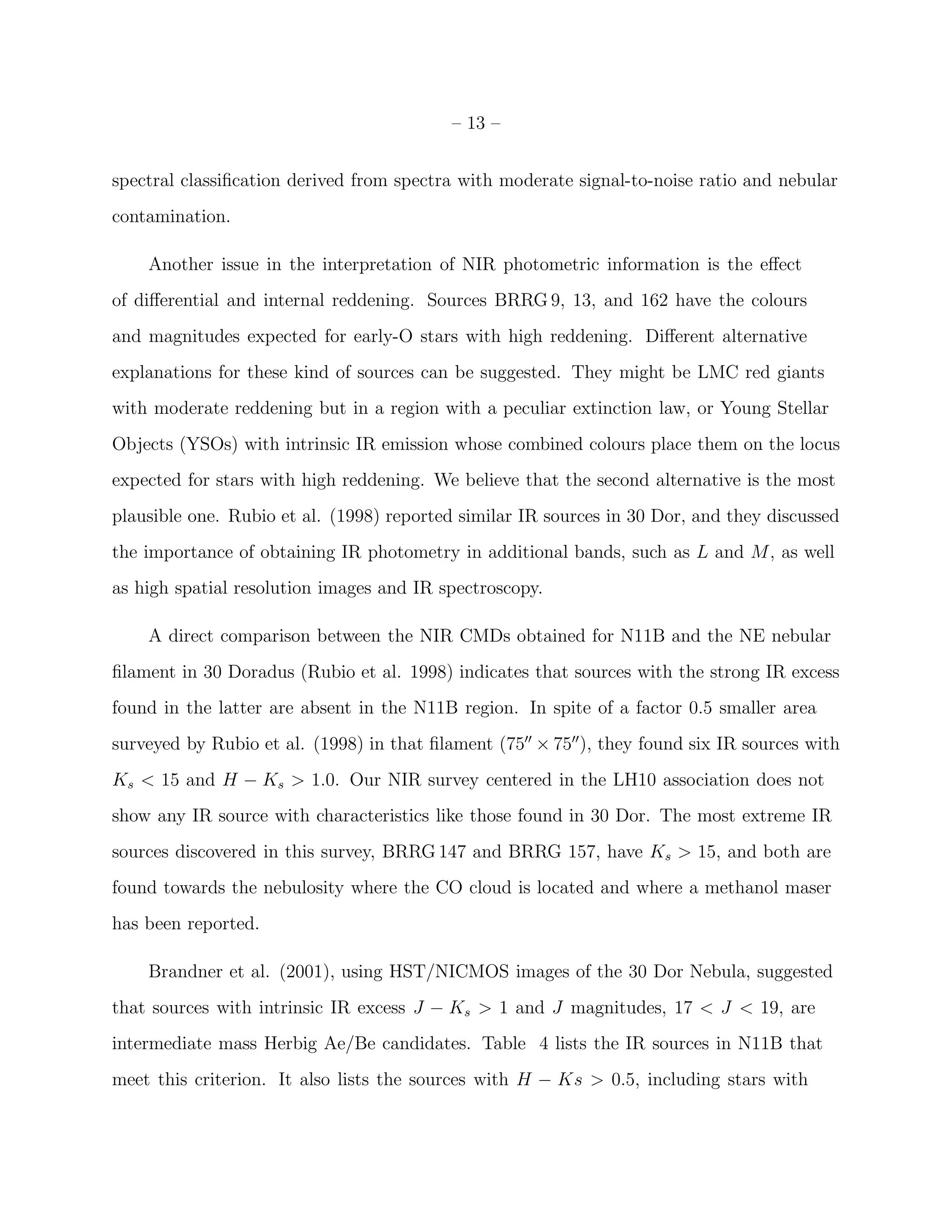 – 13 –


spectral classiﬁcation derived from spectra with moderate signal-to-noise ratio and nebular
contamination.

    Another issue in the interpretation of NIR photometric information is the eﬀect
of diﬀerential and internal reddening. Sources BRRG 9, 13, and 162 have the colours
and magnitudes expected for early-O stars with high reddening. Diﬀerent alternative
explanations for these kind of sources can be suggested. They might be LMC red giants
with moderate reddening but in a region with a peculiar extinction law, or Young Stellar
Objects (YSOs) with intrinsic IR emission whose combined colours place them on the locus
expected for stars with high reddening. We believe that the second alternative is the most
plausible one. Rubio et al. (1998) reported similar IR sources in 30 Dor, and they discussed
the importance of obtaining IR photometry in additional bands, such as L and M, as well
as high spatial resolution images and IR spectroscopy.

    A direct comparison between the NIR CMDs obtained for N11B and the NE nebular
ﬁlament in 30 Doradus (Rubio et al. 1998) indicates that sources with the strong IR excess
found in the latter are absent in the N11B region. In spite of a factor 0.5 smaller area
surveyed by Rubio et al. (1998) in that ﬁlament (75′′ × 75′′ ), they found six IR sources with
Ks < 15 and H − Ks > 1.0. Our NIR survey centered in the LH10 association does not
show any IR source with characteristics like those found in 30 Dor. The most extreme IR
sources discovered in this survey, BRRG 147 and BRRG 157, have Ks > 15, and both are
found towards the nebulosity where the CO cloud is located and where a methanol maser
has been reported.

    Brandner et al. (2001), using HST/NICMOS images of the 30 Dor Nebula, suggested
that sources with intrinsic IR excess J − Ks > 1 and J magnitudes, 17 < J < 19, are
intermediate mass Herbig Ae/Be candidates. Table 4 lists the IR sources in N11B that
meet this criterion. It also lists the sources with H − Ks > 0.5, including stars with
 