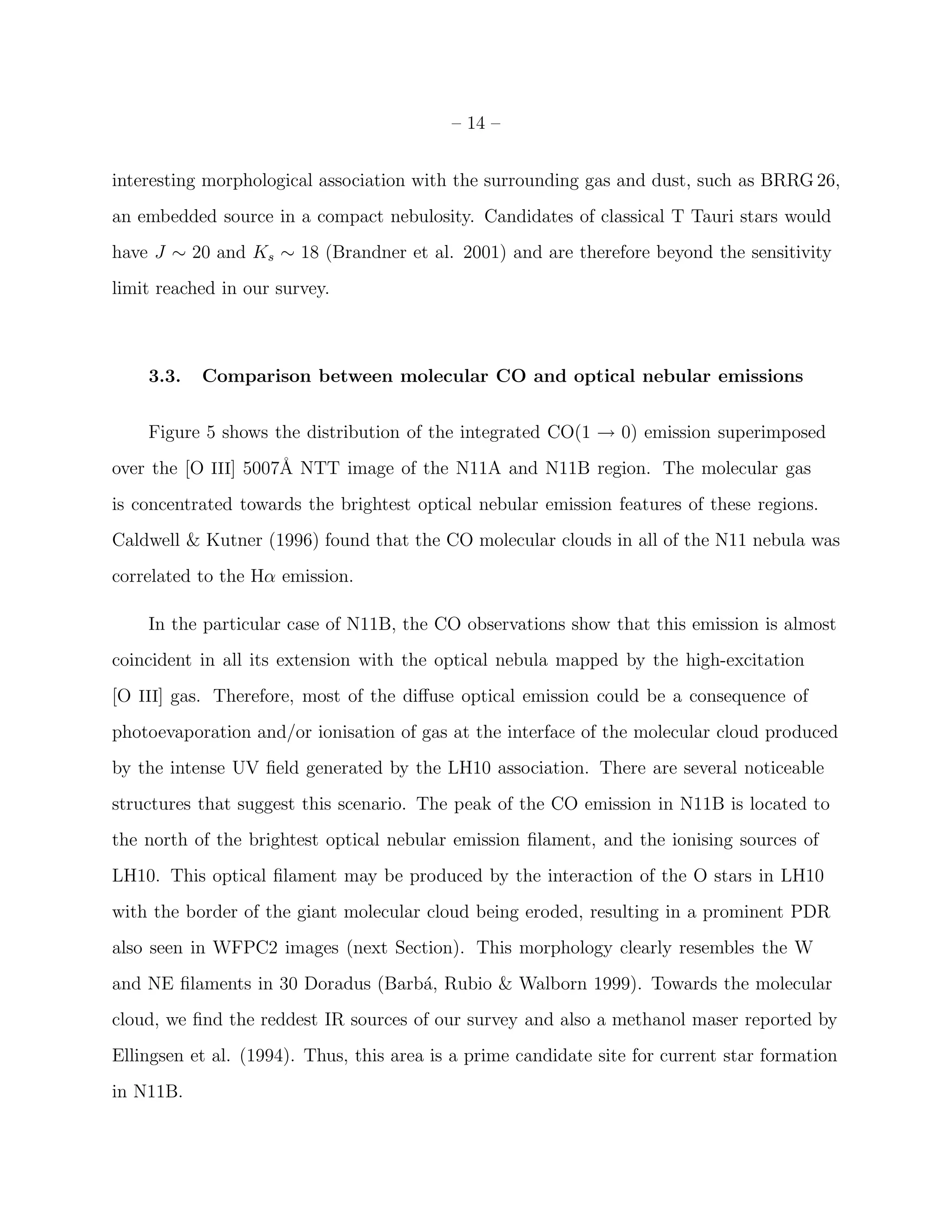 – 14 –


interesting morphological association with the surrounding gas and dust, such as BRRG 26,
an embedded source in a compact nebulosity. Candidates of classical T Tauri stars would
have J ∼ 20 and Ks ∼ 18 (Brandner et al. 2001) and are therefore beyond the sensitivity
limit reached in our survey.



    3.3.   Comparison between molecular CO and optical nebular emissions


    Figure 5 shows the distribution of the integrated CO(1 → 0) emission superimposed
over the [O III] 5007˚ NTT image of the N11A and N11B region. The molecular gas
                     A
is concentrated towards the brightest optical nebular emission features of these regions.
Caldwell & Kutner (1996) found that the CO molecular clouds in all of the N11 nebula was
correlated to the Hα emission.

    In the particular case of N11B, the CO observations show that this emission is almost
coincident in all its extension with the optical nebula mapped by the high-excitation
[O III] gas. Therefore, most of the diﬀuse optical emission could be a consequence of
photoevaporation and/or ionisation of gas at the interface of the molecular cloud produced
by the intense UV ﬁeld generated by the LH10 association. There are several noticeable
structures that suggest this scenario. The peak of the CO emission in N11B is located to
the north of the brightest optical nebular emission ﬁlament, and the ionising sources of
LH10. This optical ﬁlament may be produced by the interaction of the O stars in LH10
with the border of the giant molecular cloud being eroded, resulting in a prominent PDR
also seen in WFPC2 images (next Section). This morphology clearly resembles the W
and NE ﬁlaments in 30 Doradus (Barb´, Rubio & Walborn 1999). Towards the molecular
                                   a
cloud, we ﬁnd the reddest IR sources of our survey and also a methanol maser reported by
Ellingsen et al. (1994). Thus, this area is a prime candidate site for current star formation
in N11B.
 
