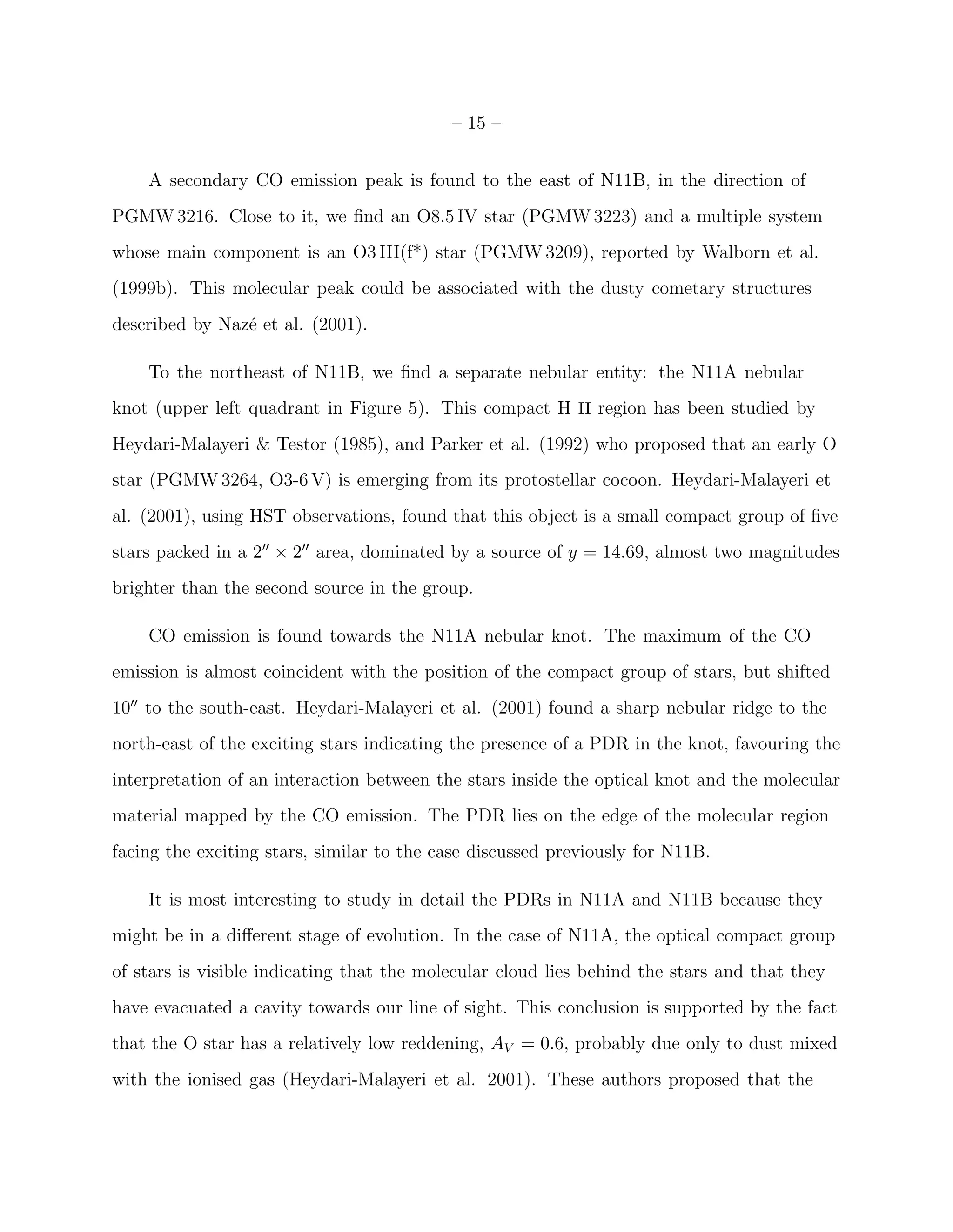 – 15 –


    A secondary CO emission peak is found to the east of N11B, in the direction of
PGMW 3216. Close to it, we ﬁnd an O8.5 IV star (PGMW 3223) and a multiple system
whose main component is an O3 III(f*) star (PGMW 3209), reported by Walborn et al.
(1999b). This molecular peak could be associated with the dusty cometary structures
described by Naz´ et al. (2001).
                e

    To the northeast of N11B, we ﬁnd a separate nebular entity: the N11A nebular
knot (upper left quadrant in Figure 5). This compact H II region has been studied by
Heydari-Malayeri & Testor (1985), and Parker et al. (1992) who proposed that an early O
star (PGMW 3264, O3-6 V) is emerging from its protostellar cocoon. Heydari-Malayeri et
al. (2001), using HST observations, found that this object is a small compact group of ﬁve
stars packed in a 2′′ × 2′′ area, dominated by a source of y = 14.69, almost two magnitudes
brighter than the second source in the group.

    CO emission is found towards the N11A nebular knot. The maximum of the CO
emission is almost coincident with the position of the compact group of stars, but shifted
10′′ to the south-east. Heydari-Malayeri et al. (2001) found a sharp nebular ridge to the
north-east of the exciting stars indicating the presence of a PDR in the knot, favouring the
interpretation of an interaction between the stars inside the optical knot and the molecular
material mapped by the CO emission. The PDR lies on the edge of the molecular region
facing the exciting stars, similar to the case discussed previously for N11B.

    It is most interesting to study in detail the PDRs in N11A and N11B because they
might be in a diﬀerent stage of evolution. In the case of N11A, the optical compact group
of stars is visible indicating that the molecular cloud lies behind the stars and that they
have evacuated a cavity towards our line of sight. This conclusion is supported by the fact
that the O star has a relatively low reddening, AV = 0.6, probably due only to dust mixed
with the ionised gas (Heydari-Malayeri et al. 2001). These authors proposed that the
 