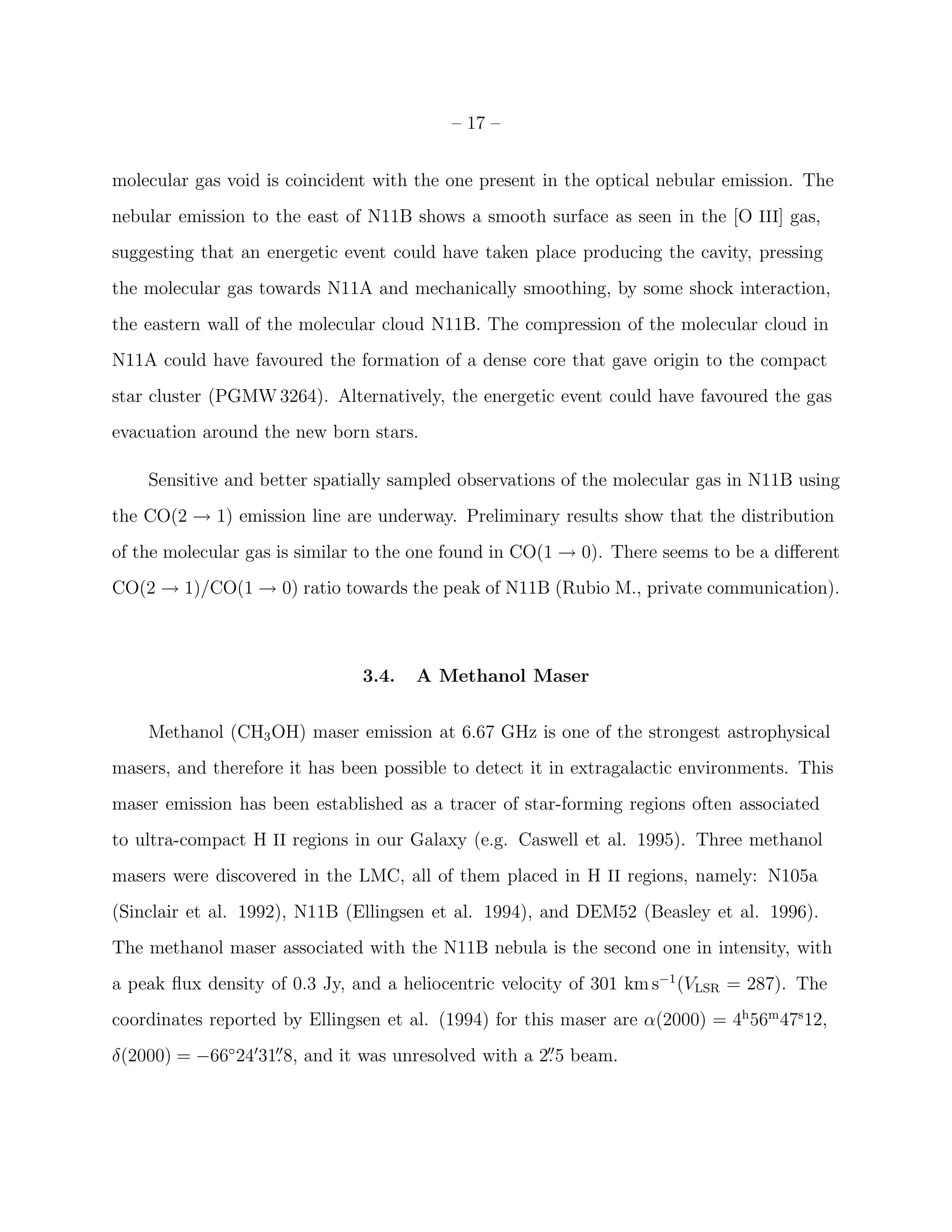 – 17 –


molecular gas void is coincident with the one present in the optical nebular emission. The
nebular emission to the east of N11B shows a smooth surface as seen in the [O III] gas,
suggesting that an energetic event could have taken place producing the cavity, pressing
the molecular gas towards N11A and mechanically smoothing, by some shock interaction,
the eastern wall of the molecular cloud N11B. The compression of the molecular cloud in
N11A could have favoured the formation of a dense core that gave origin to the compact
star cluster (PGMW 3264). Alternatively, the energetic event could have favoured the gas
evacuation around the new born stars.

    Sensitive and better spatially sampled observations of the molecular gas in N11B using
the CO(2 → 1) emission line are underway. Preliminary results show that the distribution
of the molecular gas is similar to the one found in CO(1 → 0). There seems to be a diﬀerent
CO(2 → 1)/CO(1 → 0) ratio towards the peak of N11B (Rubio M., private communication).



                               3.4.   A Methanol Maser


    Methanol (CH3 OH) maser emission at 6.67 GHz is one of the strongest astrophysical
masers, and therefore it has been possible to detect it in extragalactic environments. This
maser emission has been established as a tracer of star-forming regions often associated
to ultra-compact H II regions in our Galaxy (e.g. Caswell et al. 1995). Three methanol
masers were discovered in the LMC, all of them placed in H II regions, namely: N105a
(Sinclair et al. 1992), N11B (Ellingsen et al. 1994), and DEM52 (Beasley et al. 1996).
The methanol maser associated with the N11B nebula is the second one in intensity, with
a peak ﬂux density of 0.3 Jy, and a heliocentric velocity of 301 km s−1 (VLSR = 287). The
coordinates reported by Ellingsen et al. (1994) for this maser are α(2000) = 4h 56m 47s 12,
δ(2000) = −66◦ 24′31. 8, and it was unresolved with a 2. 5 beam.
                    ′′                                 ′′
 