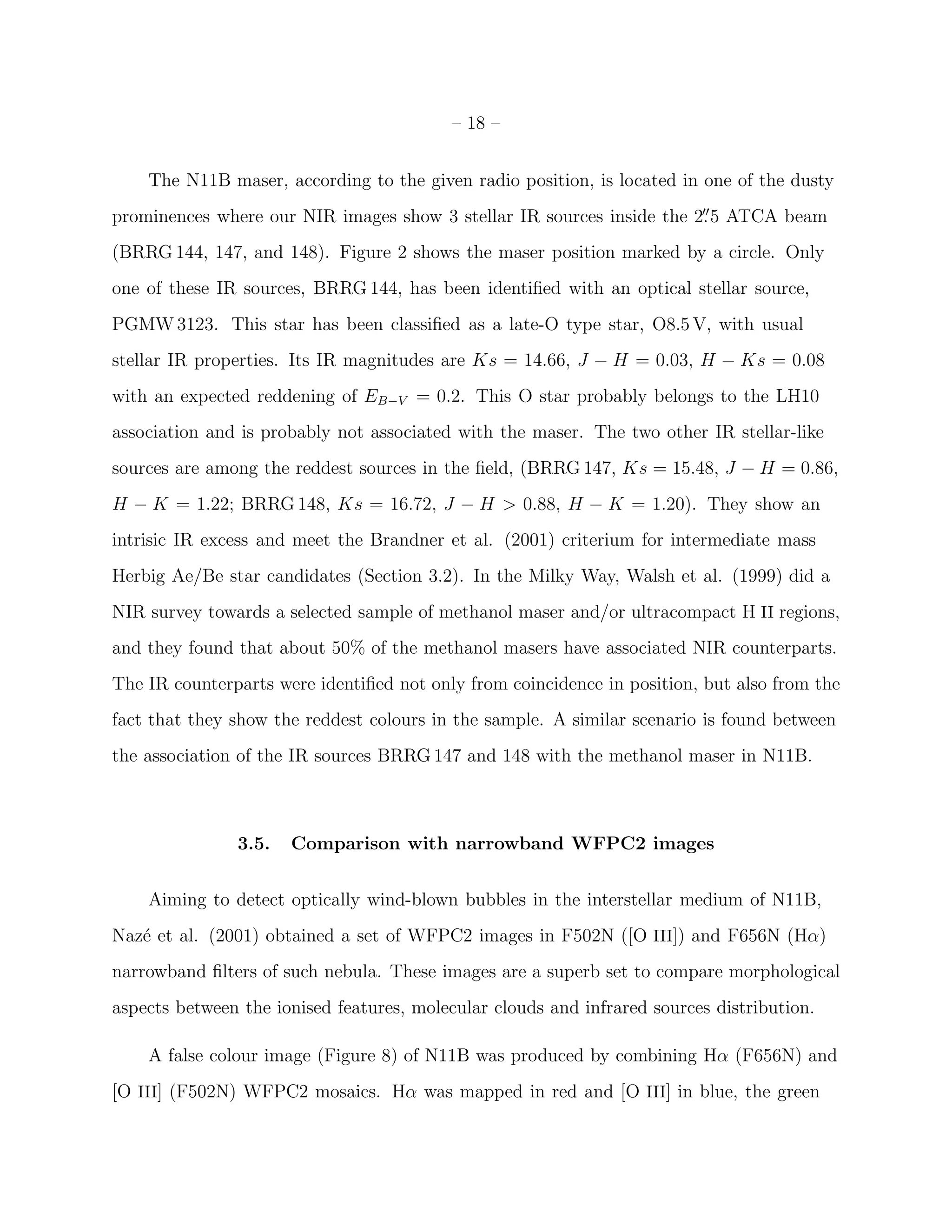 – 18 –


    The N11B maser, according to the given radio position, is located in one of the dusty
prominences where our NIR images show 3 stellar IR sources inside the 2. 5 ATCA beam
                                                                       ′′


(BRRG 144, 147, and 148). Figure 2 shows the maser position marked by a circle. Only
one of these IR sources, BRRG 144, has been identiﬁed with an optical stellar source,
PGMW 3123. This star has been classiﬁed as a late-O type star, O8.5 V, with usual
stellar IR properties. Its IR magnitudes are Ks = 14.66, J − H = 0.03, H − Ks = 0.08
with an expected reddening of EB−V = 0.2. This O star probably belongs to the LH10
association and is probably not associated with the maser. The two other IR stellar-like
sources are among the reddest sources in the ﬁeld, (BRRG 147, Ks = 15.48, J − H = 0.86,
H − K = 1.22; BRRG 148, Ks = 16.72, J − H > 0.88, H − K = 1.20). They show an
intrisic IR excess and meet the Brandner et al. (2001) criterium for intermediate mass
Herbig Ae/Be star candidates (Section 3.2). In the Milky Way, Walsh et al. (1999) did a
NIR survey towards a selected sample of methanol maser and/or ultracompact H II regions,
and they found that about 50% of the methanol masers have associated NIR counterparts.
The IR counterparts were identiﬁed not only from coincidence in position, but also from the
fact that they show the reddest colours in the sample. A similar scenario is found between
the association of the IR sources BRRG 147 and 148 with the methanol maser in N11B.



               3.5.   Comparison with narrowband WFPC2 images


    Aiming to detect optically wind-blown bubbles in the interstellar medium of N11B,
Naz´ et al. (2001) obtained a set of WFPC2 images in F502N ([O III]) and F656N (Hα)
   e
narrowband ﬁlters of such nebula. These images are a superb set to compare morphological
aspects between the ionised features, molecular clouds and infrared sources distribution.

    A false colour image (Figure 8) of N11B was produced by combining Hα (F656N) and
[O III] (F502N) WFPC2 mosaics. Hα was mapped in red and [O III] in blue, the green
 
