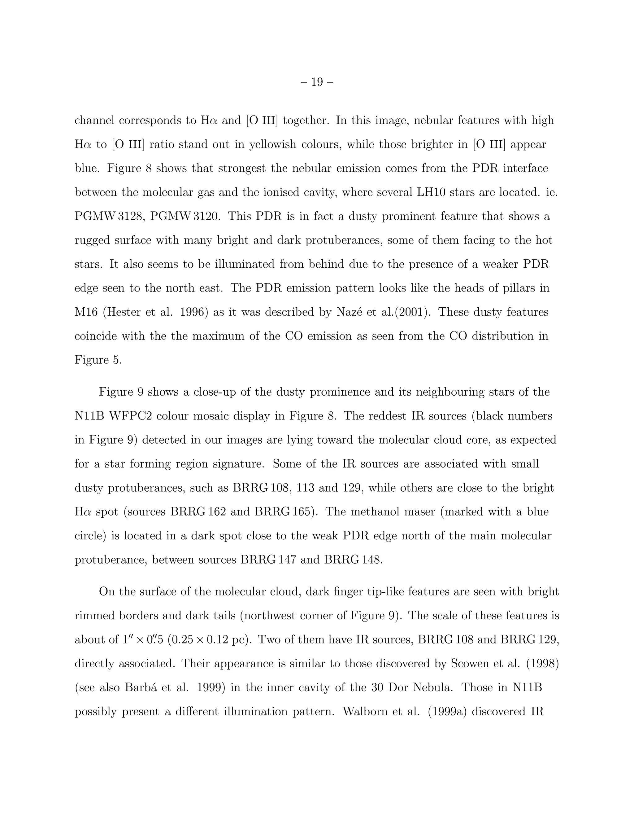 – 19 –


channel corresponds to Hα and [O III] together. In this image, nebular features with high
Hα to [O III] ratio stand out in yellowish colours, while those brighter in [O III] appear
blue. Figure 8 shows that strongest the nebular emission comes from the PDR interface
between the molecular gas and the ionised cavity, where several LH10 stars are located. ie.
PGMW 3128, PGMW 3120. This PDR is in fact a dusty prominent feature that shows a
rugged surface with many bright and dark protuberances, some of them facing to the hot
stars. It also seems to be illuminated from behind due to the presence of a weaker PDR
edge seen to the north east. The PDR emission pattern looks like the heads of pillars in
M16 (Hester et al. 1996) as it was described by Naz´ et al.(2001). These dusty features
                                                   e
coincide with the the maximum of the CO emission as seen from the CO distribution in
Figure 5.

    Figure 9 shows a close-up of the dusty prominence and its neighbouring stars of the
N11B WFPC2 colour mosaic display in Figure 8. The reddest IR sources (black numbers
in Figure 9) detected in our images are lying toward the molecular cloud core, as expected
for a star forming region signature. Some of the IR sources are associated with small
dusty protuberances, such as BRRG 108, 113 and 129, while others are close to the bright
Hα spot (sources BRRG 162 and BRRG 165). The methanol maser (marked with a blue
circle) is located in a dark spot close to the weak PDR edge north of the main molecular
protuberance, between sources BRRG 147 and BRRG 148.

    On the surface of the molecular cloud, dark ﬁnger tip-like features are seen with bright
rimmed borders and dark tails (northwest corner of Figure 9). The scale of these features is
about of 1′′ × 0. 5 (0.25 × 0.12 pc). Two of them have IR sources, BRRG 108 and BRRG 129,
                ′′


directly associated. Their appearance is similar to those discovered by Scowen et al. (1998)
(see also Barb´ et al. 1999) in the inner cavity of the 30 Dor Nebula. Those in N11B
              a
possibly present a diﬀerent illumination pattern. Walborn et al. (1999a) discovered IR
 