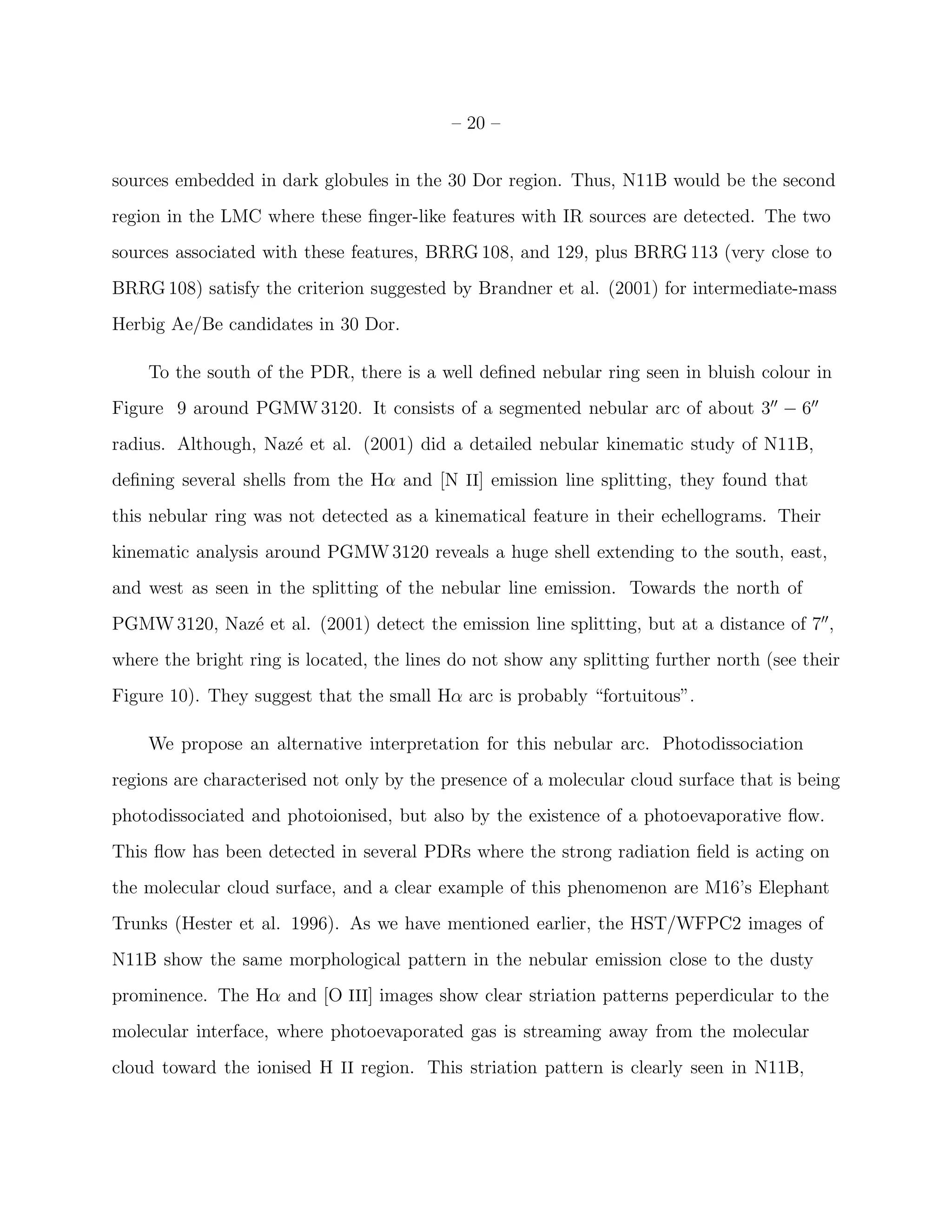– 20 –


sources embedded in dark globules in the 30 Dor region. Thus, N11B would be the second
region in the LMC where these ﬁnger-like features with IR sources are detected. The two
sources associated with these features, BRRG 108, and 129, plus BRRG 113 (very close to
BRRG 108) satisfy the criterion suggested by Brandner et al. (2001) for intermediate-mass
Herbig Ae/Be candidates in 30 Dor.

    To the south of the PDR, there is a well deﬁned nebular ring seen in bluish colour in
Figure 9 around PGMW 3120. It consists of a segmented nebular arc of about 3′′ − 6′′
radius. Although, Naz´ et al. (2001) did a detailed nebular kinematic study of N11B,
                     e
deﬁning several shells from the Hα and [N II] emission line splitting, they found that
this nebular ring was not detected as a kinematical feature in their echellograms. Their
kinematic analysis around PGMW 3120 reveals a huge shell extending to the south, east,
and west as seen in the splitting of the nebular line emission. Towards the north of
PGMW 3120, Naz´ et al. (2001) detect the emission line splitting, but at a distance of 7′′ ,
              e
where the bright ring is located, the lines do not show any splitting further north (see their
Figure 10). They suggest that the small Hα arc is probably “fortuitous”.

    We propose an alternative interpretation for this nebular arc. Photodissociation
regions are characterised not only by the presence of a molecular cloud surface that is being
photodissociated and photoionised, but also by the existence of a photoevaporative ﬂow.
This ﬂow has been detected in several PDRs where the strong radiation ﬁeld is acting on
the molecular cloud surface, and a clear example of this phenomenon are M16’s Elephant
Trunks (Hester et al. 1996). As we have mentioned earlier, the HST/WFPC2 images of
N11B show the same morphological pattern in the nebular emission close to the dusty
prominence. The Hα and [O III] images show clear striation patterns peperdicular to the
molecular interface, where photoevaporated gas is streaming away from the molecular
cloud toward the ionised H II region. This striation pattern is clearly seen in N11B,
 