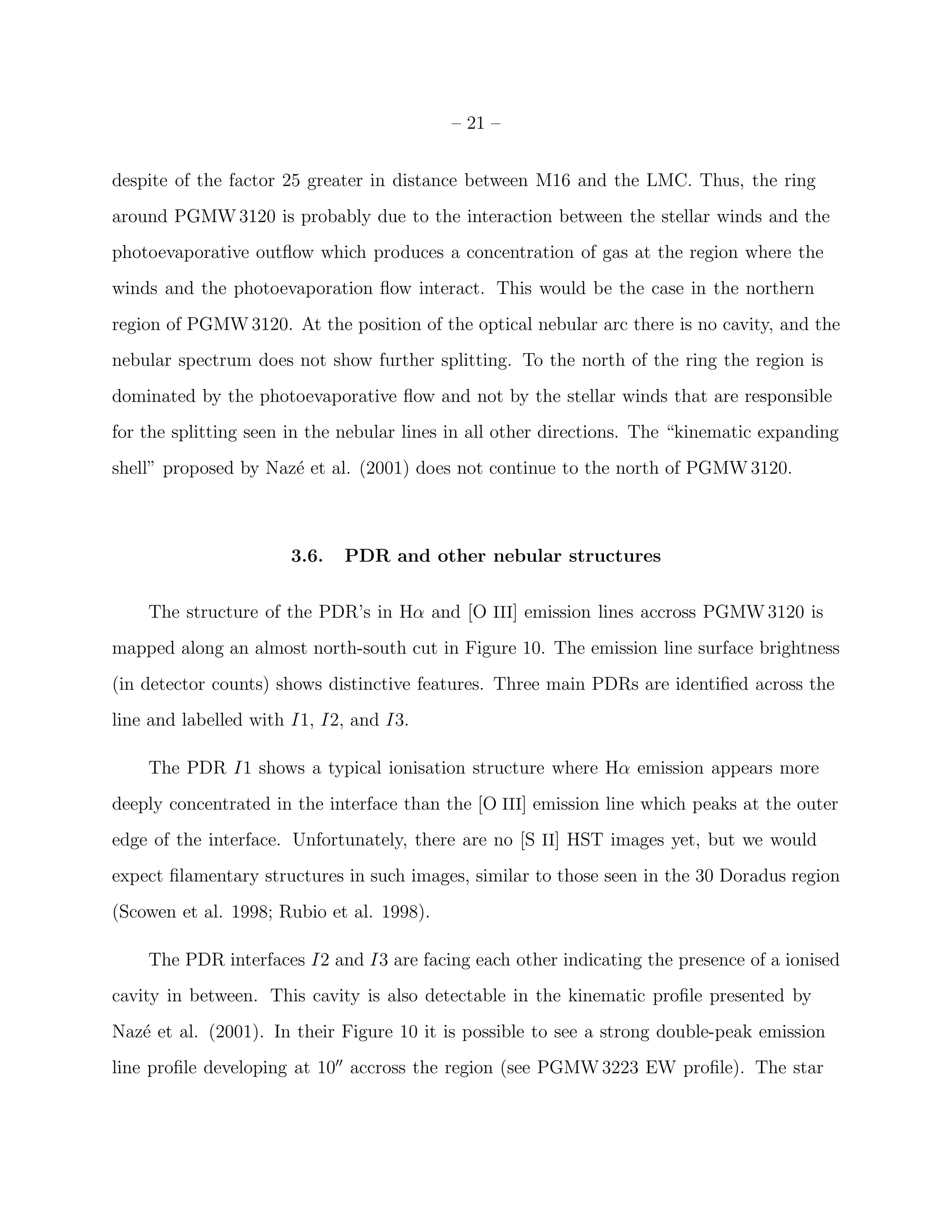 – 21 –


despite of the factor 25 greater in distance between M16 and the LMC. Thus, the ring
around PGMW 3120 is probably due to the interaction between the stellar winds and the
photoevaporative outﬂow which produces a concentration of gas at the region where the
winds and the photoevaporation ﬂow interact. This would be the case in the northern
region of PGMW 3120. At the position of the optical nebular arc there is no cavity, and the
nebular spectrum does not show further splitting. To the north of the ring the region is
dominated by the photoevaporative ﬂow and not by the stellar winds that are responsible
for the splitting seen in the nebular lines in all other directions. The “kinematic expanding
shell” proposed by Naz´ et al. (2001) does not continue to the north of PGMW 3120.
                      e



                      3.6.   PDR and other nebular structures


    The structure of the PDR’s in Hα and [O III] emission lines accross PGMW 3120 is
mapped along an almost north-south cut in Figure 10. The emission line surface brightness
(in detector counts) shows distinctive features. Three main PDRs are identiﬁed across the
line and labelled with I1, I2, and I3.

    The PDR I1 shows a typical ionisation structure where Hα emission appears more
deeply concentrated in the interface than the [O III] emission line which peaks at the outer
edge of the interface. Unfortunately, there are no [S II] HST images yet, but we would
expect ﬁlamentary structures in such images, similar to those seen in the 30 Doradus region
(Scowen et al. 1998; Rubio et al. 1998).

    The PDR interfaces I2 and I3 are facing each other indicating the presence of a ionised
cavity in between. This cavity is also detectable in the kinematic proﬁle presented by
Naz´ et al. (2001). In their Figure 10 it is possible to see a strong double-peak emission
   e
line proﬁle developing at 10′′ accross the region (see PGMW 3223 EW proﬁle). The star
 
