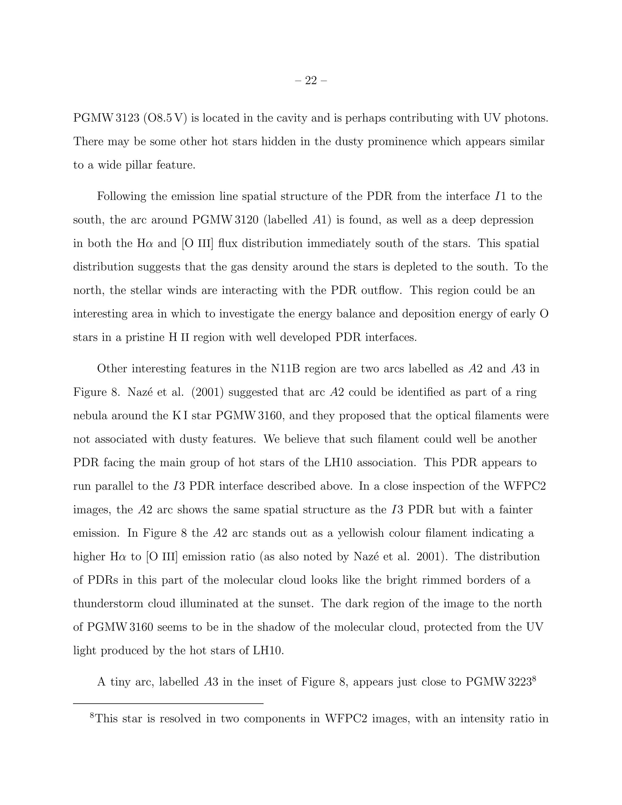 – 22 –


PGMW 3123 (O8.5 V) is located in the cavity and is perhaps contributing with UV photons.
There may be some other hot stars hidden in the dusty prominence which appears similar
to a wide pillar feature.

       Following the emission line spatial structure of the PDR from the interface I1 to the
south, the arc around PGMW 3120 (labelled A1) is found, as well as a deep depression
in both the Hα and [O III] ﬂux distribution immediately south of the stars. This spatial
distribution suggests that the gas density around the stars is depleted to the south. To the
north, the stellar winds are interacting with the PDR outﬂow. This region could be an
interesting area in which to investigate the energy balance and deposition energy of early O
stars in a pristine H II region with well developed PDR interfaces.

       Other interesting features in the N11B region are two arcs labelled as A2 and A3 in
Figure 8. Naz´ et al. (2001) suggested that arc A2 could be identiﬁed as part of a ring
             e
nebula around the K I star PGMW 3160, and they proposed that the optical ﬁlaments were
not associated with dusty features. We believe that such ﬁlament could well be another
PDR facing the main group of hot stars of the LH10 association. This PDR appears to
run parallel to the I3 PDR interface described above. In a close inspection of the WFPC2
images, the A2 arc shows the same spatial structure as the I3 PDR but with a fainter
emission. In Figure 8 the A2 arc stands out as a yellowish colour ﬁlament indicating a
higher Hα to [O III] emission ratio (as also noted by Naz´ et al. 2001). The distribution
                                                         e
of PDRs in this part of the molecular cloud looks like the bright rimmed borders of a
thunderstorm cloud illuminated at the sunset. The dark region of the image to the north
of PGMW 3160 seems to be in the shadow of the molecular cloud, protected from the UV
light produced by the hot stars of LH10.

       A tiny arc, labelled A3 in the inset of Figure 8, appears just close to PGMW 32238

   8
       This star is resolved in two components in WFPC2 images, with an intensity ratio in
 