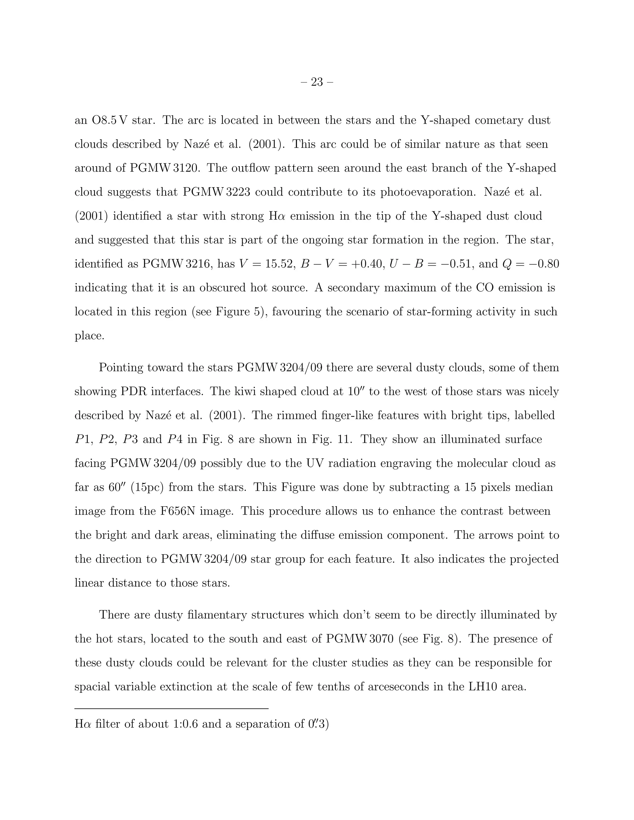 – 23 –


an O8.5 V star. The arc is located in between the stars and the Y-shaped cometary dust
clouds described by Naz´ et al. (2001). This arc could be of similar nature as that seen
                       e
around of PGMW 3120. The outﬂow pattern seen around the east branch of the Y-shaped
cloud suggests that PGMW 3223 could contribute to its photoevaporation. Naz´ et al.
                                                                           e
(2001) identiﬁed a star with strong Hα emission in the tip of the Y-shaped dust cloud
and suggested that this star is part of the ongoing star formation in the region. The star,
identiﬁed as PGMW 3216, has V = 15.52, B − V = +0.40, U − B = −0.51, and Q = −0.80
indicating that it is an obscured hot source. A secondary maximum of the CO emission is
located in this region (see Figure 5), favouring the scenario of star-forming activity in such
place.

    Pointing toward the stars PGMW 3204/09 there are several dusty clouds, some of them
showing PDR interfaces. The kiwi shaped cloud at 10′′ to the west of those stars was nicely
described by Naz´ et al. (2001). The rimmed ﬁnger-like features with bright tips, labelled
                e
P 1, P 2, P 3 and P 4 in Fig. 8 are shown in Fig. 11. They show an illuminated surface
facing PGMW 3204/09 possibly due to the UV radiation engraving the molecular cloud as
far as 60′′ (15pc) from the stars. This Figure was done by subtracting a 15 pixels median
image from the F656N image. This procedure allows us to enhance the contrast between
the bright and dark areas, eliminating the diﬀuse emission component. The arrows point to
the direction to PGMW 3204/09 star group for each feature. It also indicates the projected
linear distance to those stars.

    There are dusty ﬁlamentary structures which don’t seem to be directly illuminated by
the hot stars, located to the south and east of PGMW 3070 (see Fig. 8). The presence of
these dusty clouds could be relevant for the cluster studies as they can be responsible for
spacial variable extinction at the scale of few tenths of arceseconds in the LH10 area.


Hα ﬁlter of about 1:0.6 and a separation of 0. 3)
                                             ′′
 