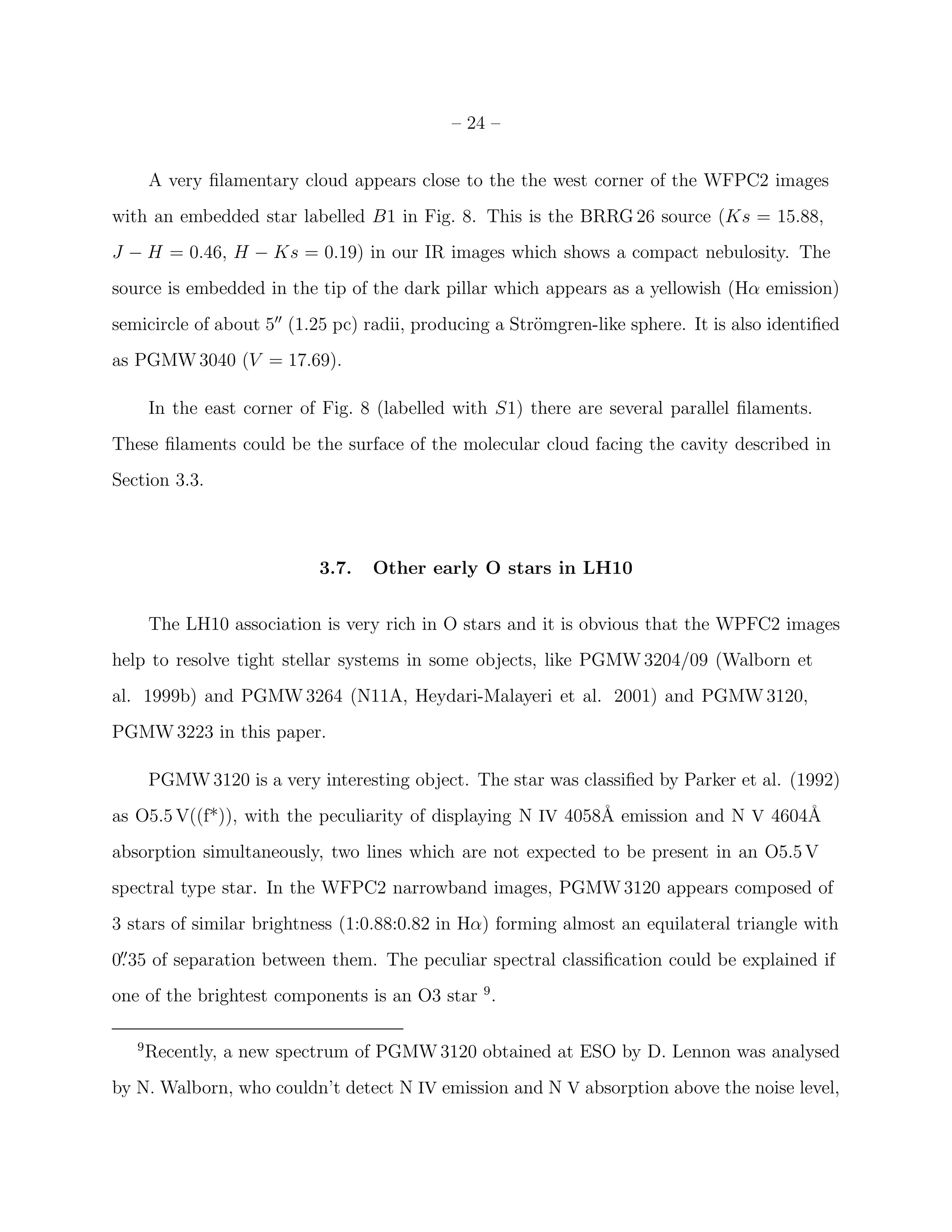 – 24 –


       A very ﬁlamentary cloud appears close to the the west corner of the WFPC2 images
with an embedded star labelled B1 in Fig. 8. This is the BRRG 26 source (Ks = 15.88,
J − H = 0.46, H − Ks = 0.19) in our IR images which shows a compact nebulosity. The
source is embedded in the tip of the dark pillar which appears as a yellowish (Hα emission)
semicircle of about 5′′ (1.25 pc) radii, producing a Str¨mgren-like sphere. It is also identiﬁed
                                                        o
as PGMW 3040 (V = 17.69).

       In the east corner of Fig. 8 (labelled with S1) there are several parallel ﬁlaments.
These ﬁlaments could be the surface of the molecular cloud facing the cavity described in
Section 3.3.



                            3.7.   Other early O stars in LH10


       The LH10 association is very rich in O stars and it is obvious that the WPFC2 images
help to resolve tight stellar systems in some objects, like PGMW 3204/09 (Walborn et
al. 1999b) and PGMW 3264 (N11A, Heydari-Malayeri et al. 2001) and PGMW 3120,
PGMW 3223 in this paper.

       PGMW 3120 is a very interesting object. The star was classiﬁed by Parker et al. (1992)
as O5.5 V((f*)), with the peculiarity of displaying N IV 4058˚ emission and N V 4604˚
                                                             A                      A
absorption simultaneously, two lines which are not expected to be present in an O5.5 V
spectral type star. In the WFPC2 narrowband images, PGMW 3120 appears composed of
3 stars of similar brightness (1:0.88:0.82 in Hα) forming almost an equilateral triangle with
0. 35 of separation between them. The peculiar spectral classiﬁcation could be explained if
 ′′


one of the brightest components is an O3 star 9 .

   9
       Recently, a new spectrum of PGMW 3120 obtained at ESO by D. Lennon was analysed
by N. Walborn, who couldn’t detect N IV emission and N V absorption above the noise level,
 