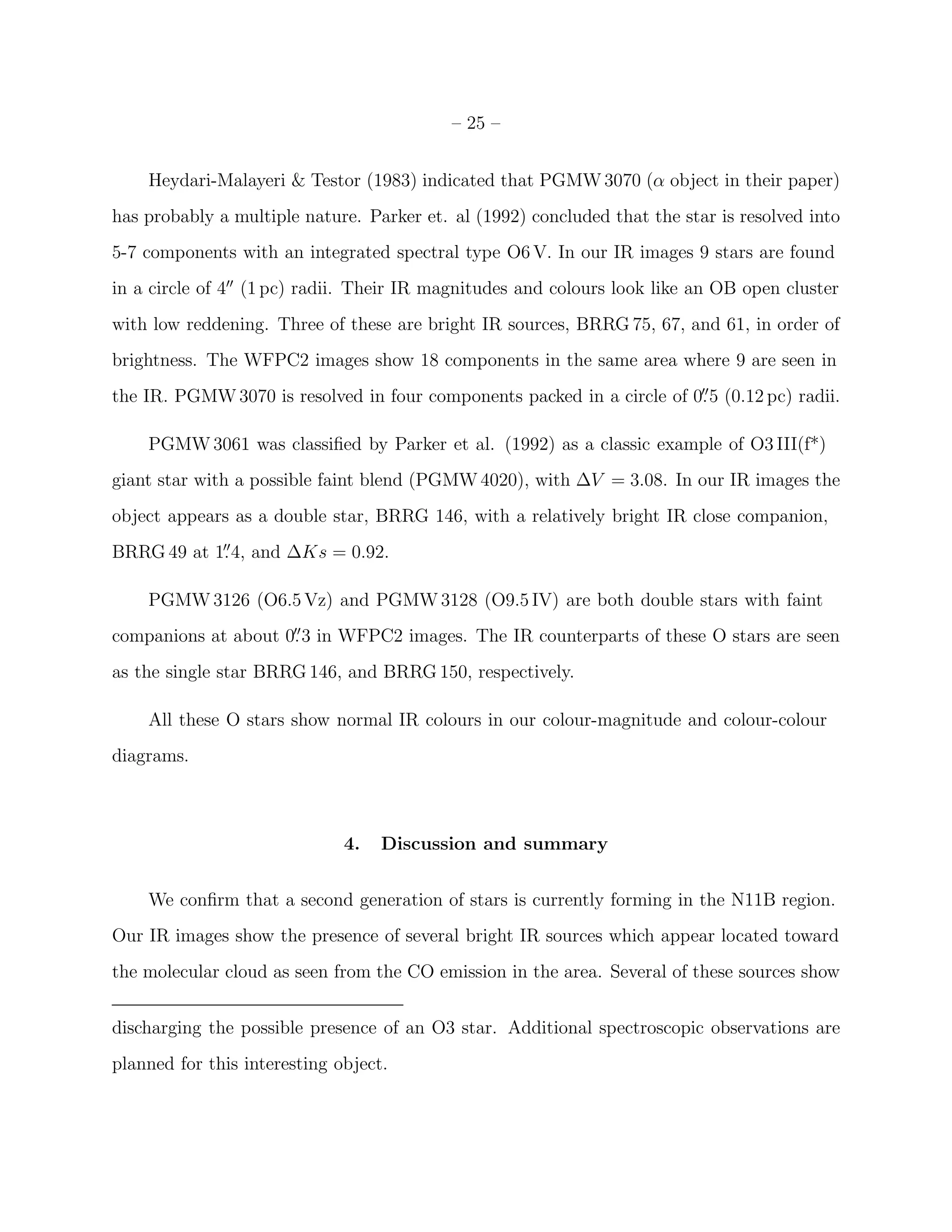 – 25 –


    Heydari-Malayeri & Testor (1983) indicated that PGMW 3070 (α object in their paper)
has probably a multiple nature. Parker et. al (1992) concluded that the star is resolved into
5-7 components with an integrated spectral type O6 V. In our IR images 9 stars are found
in a circle of 4′′ (1 pc) radii. Their IR magnitudes and colours look like an OB open cluster
with low reddening. Three of these are bright IR sources, BRRG 75, 67, and 61, in order of
brightness. The WFPC2 images show 18 components in the same area where 9 are seen in
the IR. PGMW 3070 is resolved in four components packed in a circle of 0. 5 (0.12 pc) radii.
                                                                        ′′



    PGMW 3061 was classiﬁed by Parker et al. (1992) as a classic example of O3 III(f*)
giant star with a possible faint blend (PGMW 4020), with ∆V = 3.08. In our IR images the
object appears as a double star, BRRG 146, with a relatively bright IR close companion,
BRRG 49 at 1. 4, and ∆Ks = 0.92.
            ′′



    PGMW 3126 (O6.5 Vz) and PGMW 3128 (O9.5 IV) are both double stars with faint
companions at about 0. 3 in WFPC2 images. The IR counterparts of these O stars are seen
                     ′′


as the single star BRRG 146, and BRRG 150, respectively.

    All these O stars show normal IR colours in our colour-magnitude and colour-colour
diagrams.



                              4.   Discussion and summary


    We conﬁrm that a second generation of stars is currently forming in the N11B region.
Our IR images show the presence of several bright IR sources which appear located toward
the molecular cloud as seen from the CO emission in the area. Several of these sources show


discharging the possible presence of an O3 star. Additional spectroscopic observations are
planned for this interesting object.
 
