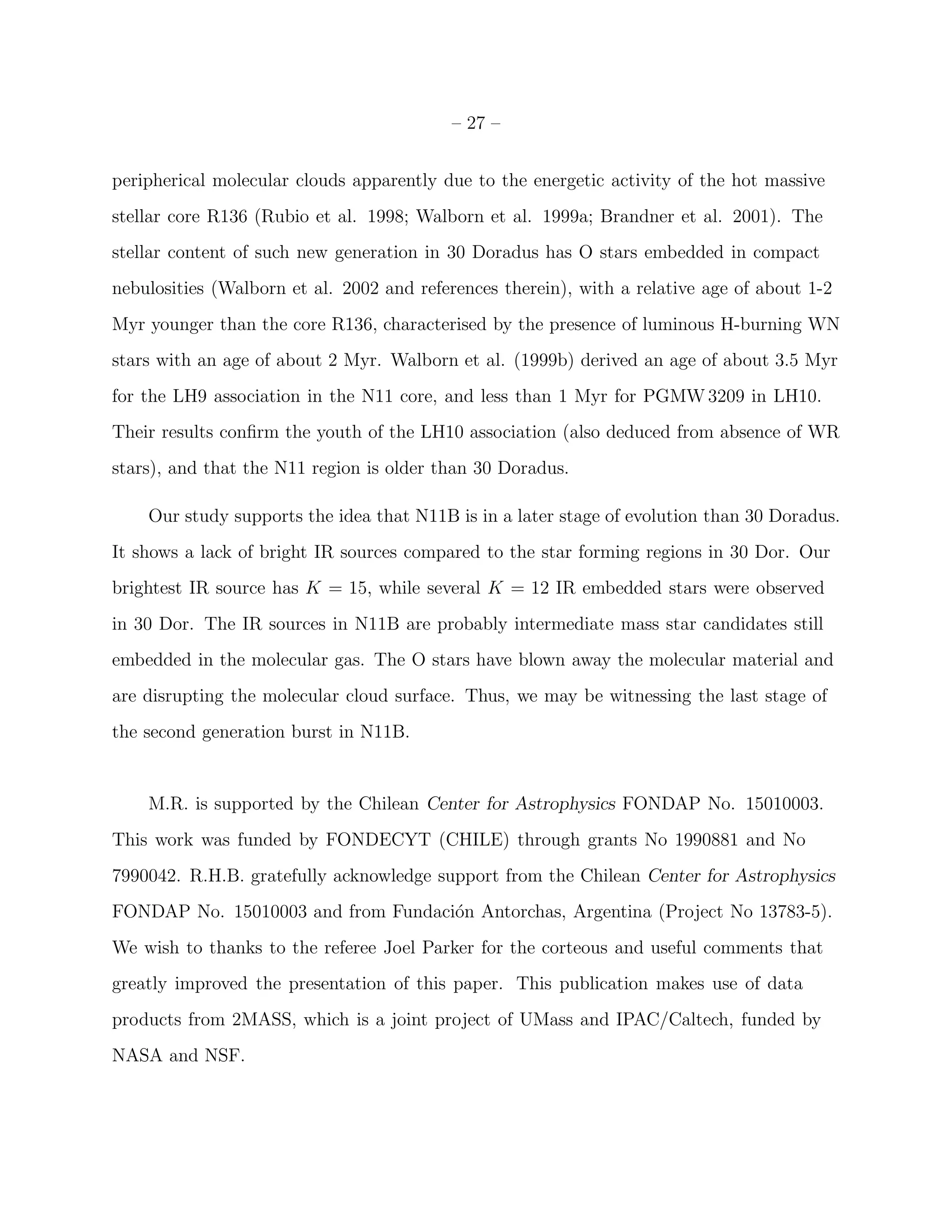 – 27 –


peripherical molecular clouds apparently due to the energetic activity of the hot massive
stellar core R136 (Rubio et al. 1998; Walborn et al. 1999a; Brandner et al. 2001). The
stellar content of such new generation in 30 Doradus has O stars embedded in compact
nebulosities (Walborn et al. 2002 and references therein), with a relative age of about 1-2
Myr younger than the core R136, characterised by the presence of luminous H-burning WN
stars with an age of about 2 Myr. Walborn et al. (1999b) derived an age of about 3.5 Myr
for the LH9 association in the N11 core, and less than 1 Myr for PGMW 3209 in LH10.
Their results conﬁrm the youth of the LH10 association (also deduced from absence of WR
stars), and that the N11 region is older than 30 Doradus.

    Our study supports the idea that N11B is in a later stage of evolution than 30 Doradus.
It shows a lack of bright IR sources compared to the star forming regions in 30 Dor. Our
brightest IR source has K = 15, while several K = 12 IR embedded stars were observed
in 30 Dor. The IR sources in N11B are probably intermediate mass star candidates still
embedded in the molecular gas. The O stars have blown away the molecular material and
are disrupting the molecular cloud surface. Thus, we may be witnessing the last stage of
the second generation burst in N11B.


    M.R. is supported by the Chilean Center for Astrophysics FONDAP No. 15010003.
This work was funded by FONDECYT (CHILE) through grants No 1990881 and No
7990042. R.H.B. gratefully acknowledge support from the Chilean Center for Astrophysics
FONDAP No. 15010003 and from Fundaci´n Antorchas, Argentina (Project No 13783-5).
                                    o
We wish to thanks to the referee Joel Parker for the corteous and useful comments that
greatly improved the presentation of this paper. This publication makes use of data
products from 2MASS, which is a joint project of UMass and IPAC/Caltech, funded by
NASA and NSF.
 