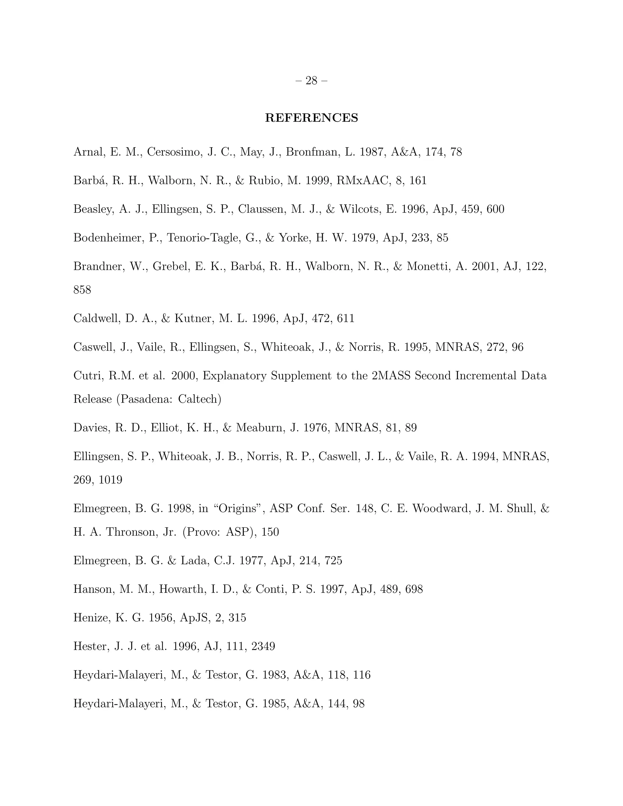 – 28 –


                                     REFERENCES

Arnal, E. M., Cersosimo, J. C., May, J., Bronfman, L. 1987, A&A, 174, 78

Barb´, R. H., Walborn, N. R., & Rubio, M. 1999, RMxAAC, 8, 161
    a

Beasley, A. J., Ellingsen, S. P., Claussen, M. J., & Wilcots, E. 1996, ApJ, 459, 600

Bodenheimer, P., Tenorio-Tagle, G., & Yorke, H. W. 1979, ApJ, 233, 85

Brandner, W., Grebel, E. K., Barb´, R. H., Walborn, N. R., & Monetti, A. 2001, AJ, 122,
                                 a
858

Caldwell, D. A., & Kutner, M. L. 1996, ApJ, 472, 611

Caswell, J., Vaile, R., Ellingsen, S., Whiteoak, J., & Norris, R. 1995, MNRAS, 272, 96

Cutri, R.M. et al. 2000, Explanatory Supplement to the 2MASS Second Incremental Data
Release (Pasadena: Caltech)

Davies, R. D., Elliot, K. H., & Meaburn, J. 1976, MNRAS, 81, 89

Ellingsen, S. P., Whiteoak, J. B., Norris, R. P., Caswell, J. L., & Vaile, R. A. 1994, MNRAS,
269, 1019

Elmegreen, B. G. 1998, in “Origins”, ASP Conf. Ser. 148, C. E. Woodward, J. M. Shull, &
H. A. Thronson, Jr. (Provo: ASP), 150

Elmegreen, B. G. & Lada, C.J. 1977, ApJ, 214, 725

Hanson, M. M., Howarth, I. D., & Conti, P. S. 1997, ApJ, 489, 698

Henize, K. G. 1956, ApJS, 2, 315

Hester, J. J. et al. 1996, AJ, 111, 2349

Heydari-Malayeri, M., & Testor, G. 1983, A&A, 118, 116

Heydari-Malayeri, M., & Testor, G. 1985, A&A, 144, 98
 