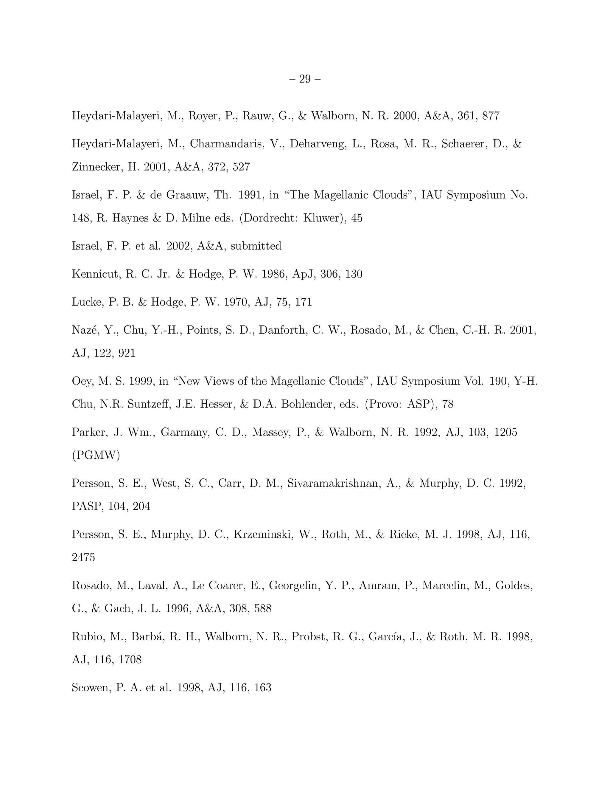 – 29 –


Heydari-Malayeri, M., Royer, P., Rauw, G., & Walborn, N. R. 2000, A&A, 361, 877

Heydari-Malayeri, M., Charmandaris, V., Deharveng, L., Rosa, M. R., Schaerer, D., &
Zinnecker, H. 2001, A&A, 372, 527

Israel, F. P. & de Graauw, Th. 1991, in “The Magellanic Clouds”, IAU Symposium No.
148, R. Haynes & D. Milne eds. (Dordrecht: Kluwer), 45

Israel, F. P. et al. 2002, A&A, submitted

Kennicut, R. C. Jr. & Hodge, P. W. 1986, ApJ, 306, 130

Lucke, P. B. & Hodge, P. W. 1970, AJ, 75, 171

Naz´, Y., Chu, Y.-H., Points, S. D., Danforth, C. W., Rosado, M., & Chen, C.-H. R. 2001,
   e
AJ, 122, 921

Oey, M. S. 1999, in “New Views of the Magellanic Clouds”, IAU Symposium Vol. 190, Y-H.
Chu, N.R. Suntzeﬀ, J.E. Hesser, & D.A. Bohlender, eds. (Provo: ASP), 78

Parker, J. Wm., Garmany, C. D., Massey, P., & Walborn, N. R. 1992, AJ, 103, 1205
(PGMW)

Persson, S. E., West, S. C., Carr, D. M., Sivaramakrishnan, A., & Murphy, D. C. 1992,
PASP, 104, 204

Persson, S. E., Murphy, D. C., Krzeminski, W., Roth, M., & Rieke, M. J. 1998, AJ, 116,
2475

Rosado, M., Laval, A., Le Coarer, E., Georgelin, Y. P., Amram, P., Marcelin, M., Goldes,
G., & Gach, J. L. 1996, A&A, 308, 588

Rubio, M., Barb´, R. H., Walborn, N. R., Probst, R. G., Garc´ J., & Roth, M. R. 1998,
               a                                            ıa,
AJ, 116, 1708

Scowen, P. A. et al. 1998, AJ, 116, 163
 