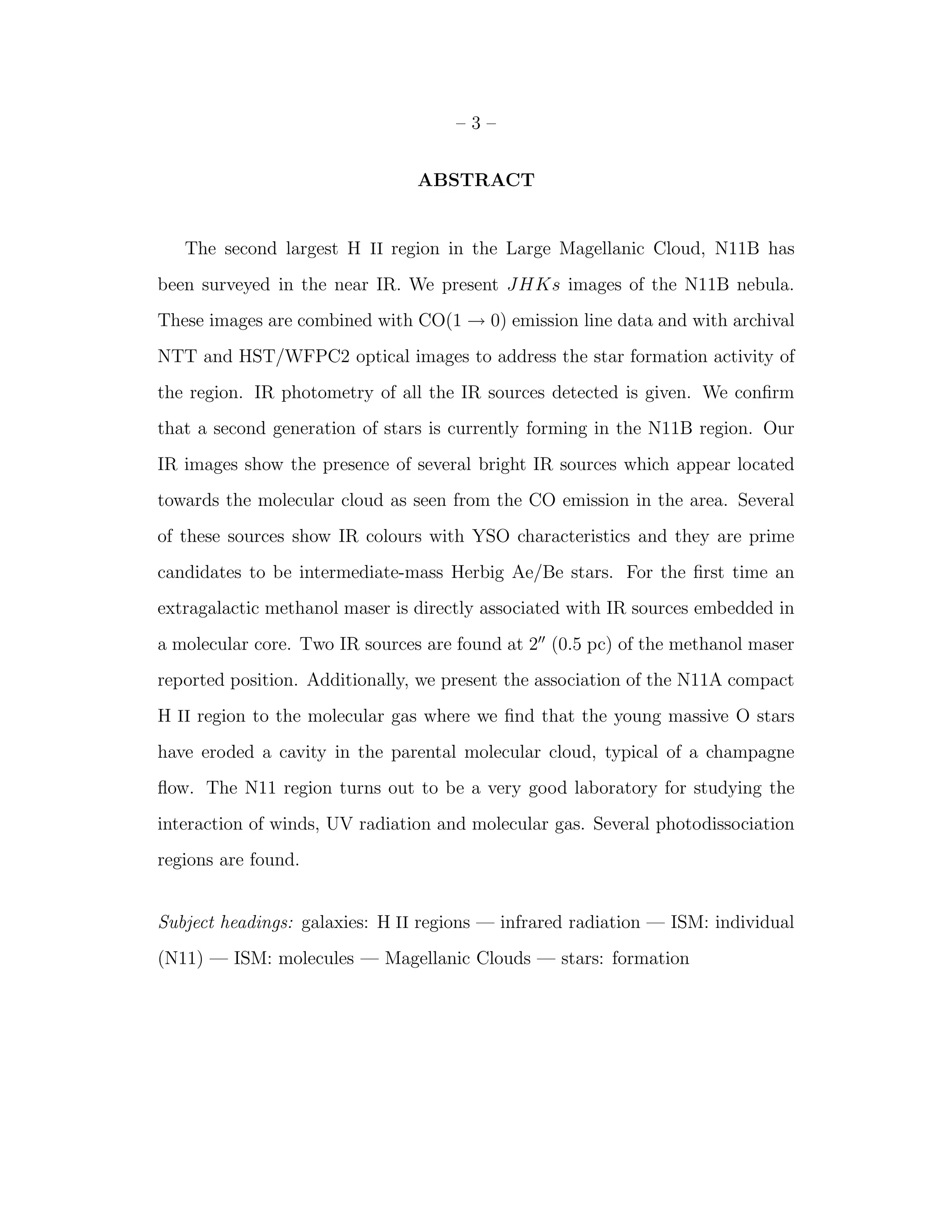 –3–


                                ABSTRACT


   The second largest H II region in the Large Magellanic Cloud, N11B has
been surveyed in the near IR. We present JHKs images of the N11B nebula.
These images are combined with CO(1 → 0) emission line data and with archival
NTT and HST/WFPC2 optical images to address the star formation activity of
the region. IR photometry of all the IR sources detected is given. We conﬁrm
that a second generation of stars is currently forming in the N11B region. Our
IR images show the presence of several bright IR sources which appear located
towards the molecular cloud as seen from the CO emission in the area. Several
of these sources show IR colours with YSO characteristics and they are prime
candidates to be intermediate-mass Herbig Ae/Be stars. For the ﬁrst time an
extragalactic methanol maser is directly associated with IR sources embedded in
a molecular core. Two IR sources are found at 2′′ (0.5 pc) of the methanol maser
reported position. Additionally, we present the association of the N11A compact
H II region to the molecular gas where we ﬁnd that the young massive O stars
have eroded a cavity in the parental molecular cloud, typical of a champagne
ﬂow. The N11 region turns out to be a very good laboratory for studying the
interaction of winds, UV radiation and molecular gas. Several photodissociation
regions are found.


Subject headings: galaxies: H II regions — infrared radiation — ISM: individual
(N11) — ISM: molecules — Magellanic Clouds — stars: formation
 