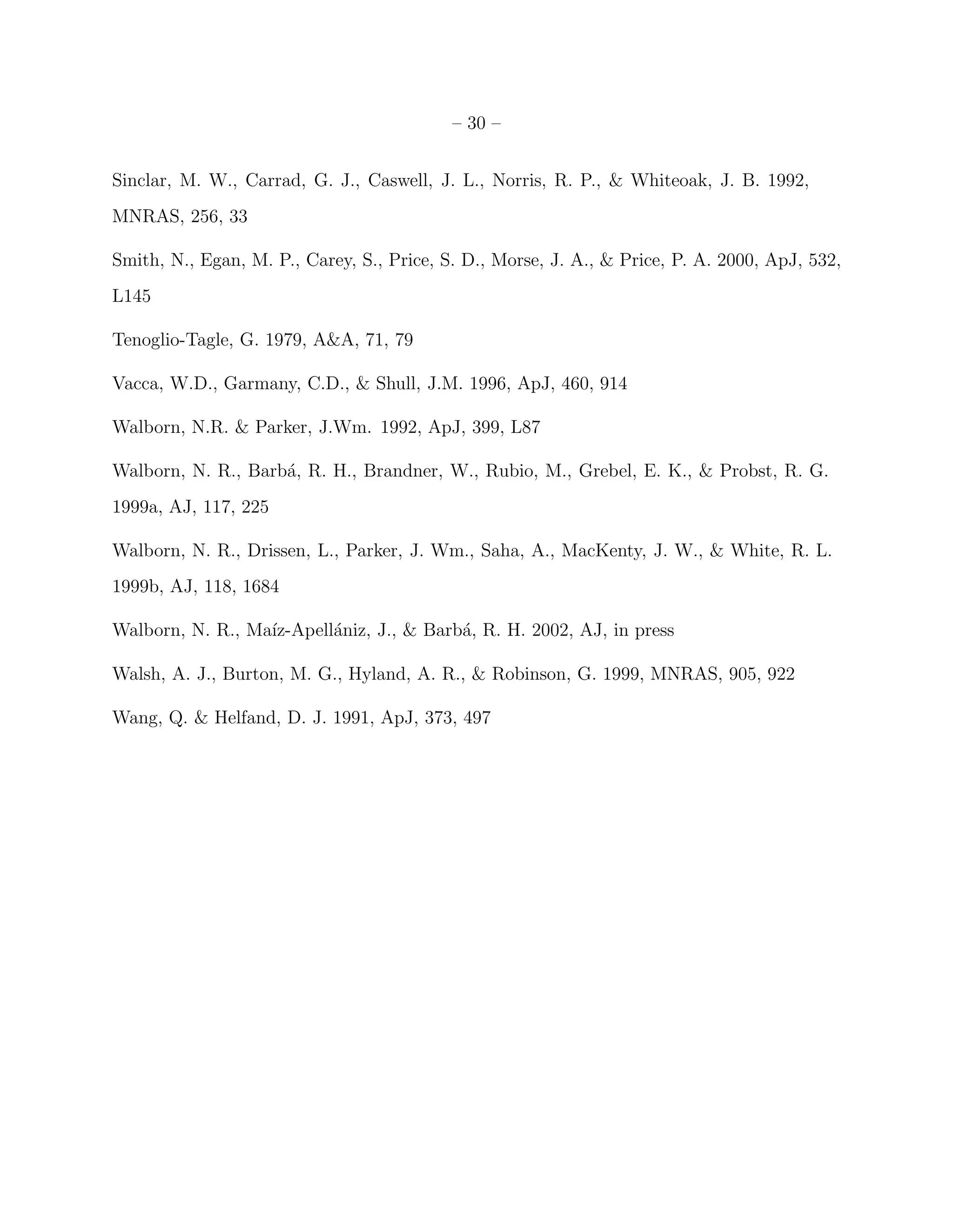 – 30 –


Sinclar, M. W., Carrad, G. J., Caswell, J. L., Norris, R. P., & Whiteoak, J. B. 1992,
MNRAS, 256, 33

Smith, N., Egan, M. P., Carey, S., Price, S. D., Morse, J. A., & Price, P. A. 2000, ApJ, 532,
L145

Tenoglio-Tagle, G. 1979, A&A, 71, 79

Vacca, W.D., Garmany, C.D., & Shull, J.M. 1996, ApJ, 460, 914

Walborn, N.R. & Parker, J.Wm. 1992, ApJ, 399, L87

Walborn, N. R., Barb´, R. H., Brandner, W., Rubio, M., Grebel, E. K., & Probst, R. G.
                    a
1999a, AJ, 117, 225

Walborn, N. R., Drissen, L., Parker, J. Wm., Saha, A., MacKenty, J. W., & White, R. L.
1999b, AJ, 118, 1684

Walborn, N. R., Ma´
                  ız-Apell´niz, J., & Barb´, R. H. 2002, AJ, in press
                          a               a

Walsh, A. J., Burton, M. G., Hyland, A. R., & Robinson, G. 1999, MNRAS, 905, 922

Wang, Q. & Helfand, D. J. 1991, ApJ, 373, 497
 