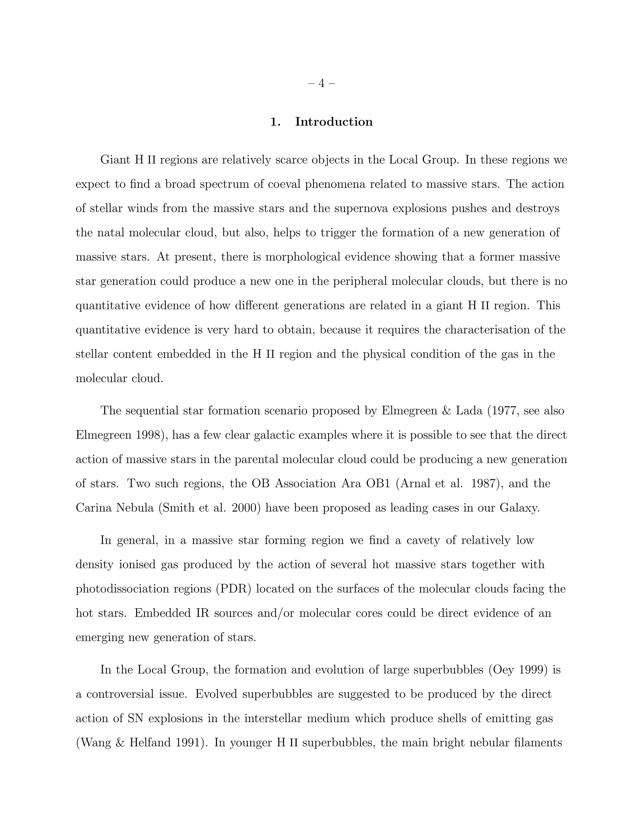–4–


                                     1.   Introduction


    Giant H II regions are relatively scarce objects in the Local Group. In these regions we
expect to ﬁnd a broad spectrum of coeval phenomena related to massive stars. The action
of stellar winds from the massive stars and the supernova explosions pushes and destroys
the natal molecular cloud, but also, helps to trigger the formation of a new generation of
massive stars. At present, there is morphological evidence showing that a former massive
star generation could produce a new one in the peripheral molecular clouds, but there is no
quantitative evidence of how diﬀerent generations are related in a giant H II region. This
quantitative evidence is very hard to obtain, because it requires the characterisation of the
stellar content embedded in the H II region and the physical condition of the gas in the
molecular cloud.

    The sequential star formation scenario proposed by Elmegreen & Lada (1977, see also
Elmegreen 1998), has a few clear galactic examples where it is possible to see that the direct
action of massive stars in the parental molecular cloud could be producing a new generation
of stars. Two such regions, the OB Association Ara OB1 (Arnal et al. 1987), and the
Carina Nebula (Smith et al. 2000) have been proposed as leading cases in our Galaxy.

    In general, in a massive star forming region we ﬁnd a cavety of relatively low
density ionised gas produced by the action of several hot massive stars together with
photodissociation regions (PDR) located on the surfaces of the molecular clouds facing the
hot stars. Embedded IR sources and/or molecular cores could be direct evidence of an
emerging new generation of stars.

    In the Local Group, the formation and evolution of large superbubbles (Oey 1999) is
a controversial issue. Evolved superbubbles are suggested to be produced by the direct
action of SN explosions in the interstellar medium which produce shells of emitting gas
(Wang & Helfand 1991). In younger H II superbubbles, the main bright nebular ﬁlaments
 