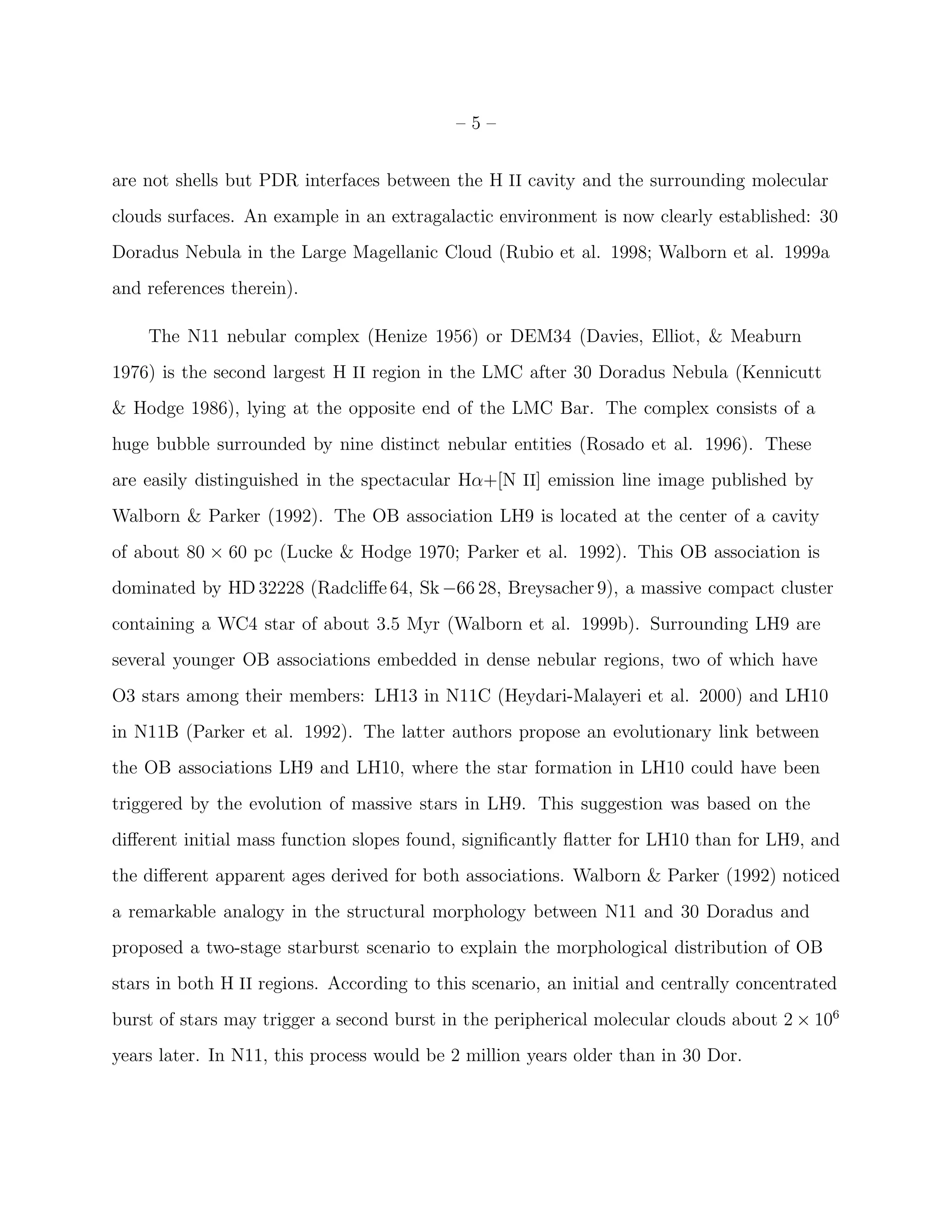 –5–


are not shells but PDR interfaces between the H II cavity and the surrounding molecular
clouds surfaces. An example in an extragalactic environment is now clearly established: 30
Doradus Nebula in the Large Magellanic Cloud (Rubio et al. 1998; Walborn et al. 1999a
and references therein).

    The N11 nebular complex (Henize 1956) or DEM34 (Davies, Elliot, & Meaburn
1976) is the second largest H II region in the LMC after 30 Doradus Nebula (Kennicutt
& Hodge 1986), lying at the opposite end of the LMC Bar. The complex consists of a
huge bubble surrounded by nine distinct nebular entities (Rosado et al. 1996). These
are easily distinguished in the spectacular Hα+[N II] emission line image published by
Walborn & Parker (1992). The OB association LH9 is located at the center of a cavity
of about 80 × 60 pc (Lucke & Hodge 1970; Parker et al. 1992). This OB association is
dominated by HD 32228 (Radcliﬀe 64, Sk −66 28, Breysacher 9), a massive compact cluster
containing a WC4 star of about 3.5 Myr (Walborn et al. 1999b). Surrounding LH9 are
several younger OB associations embedded in dense nebular regions, two of which have
O3 stars among their members: LH13 in N11C (Heydari-Malayeri et al. 2000) and LH10
in N11B (Parker et al. 1992). The latter authors propose an evolutionary link between
the OB associations LH9 and LH10, where the star formation in LH10 could have been
triggered by the evolution of massive stars in LH9. This suggestion was based on the
diﬀerent initial mass function slopes found, signiﬁcantly ﬂatter for LH10 than for LH9, and
the diﬀerent apparent ages derived for both associations. Walborn & Parker (1992) noticed
a remarkable analogy in the structural morphology between N11 and 30 Doradus and
proposed a two-stage starburst scenario to explain the morphological distribution of OB
stars in both H II regions. According to this scenario, an initial and centrally concentrated
burst of stars may trigger a second burst in the peripherical molecular clouds about 2 × 106
years later. In N11, this process would be 2 million years older than in 30 Dor.
 