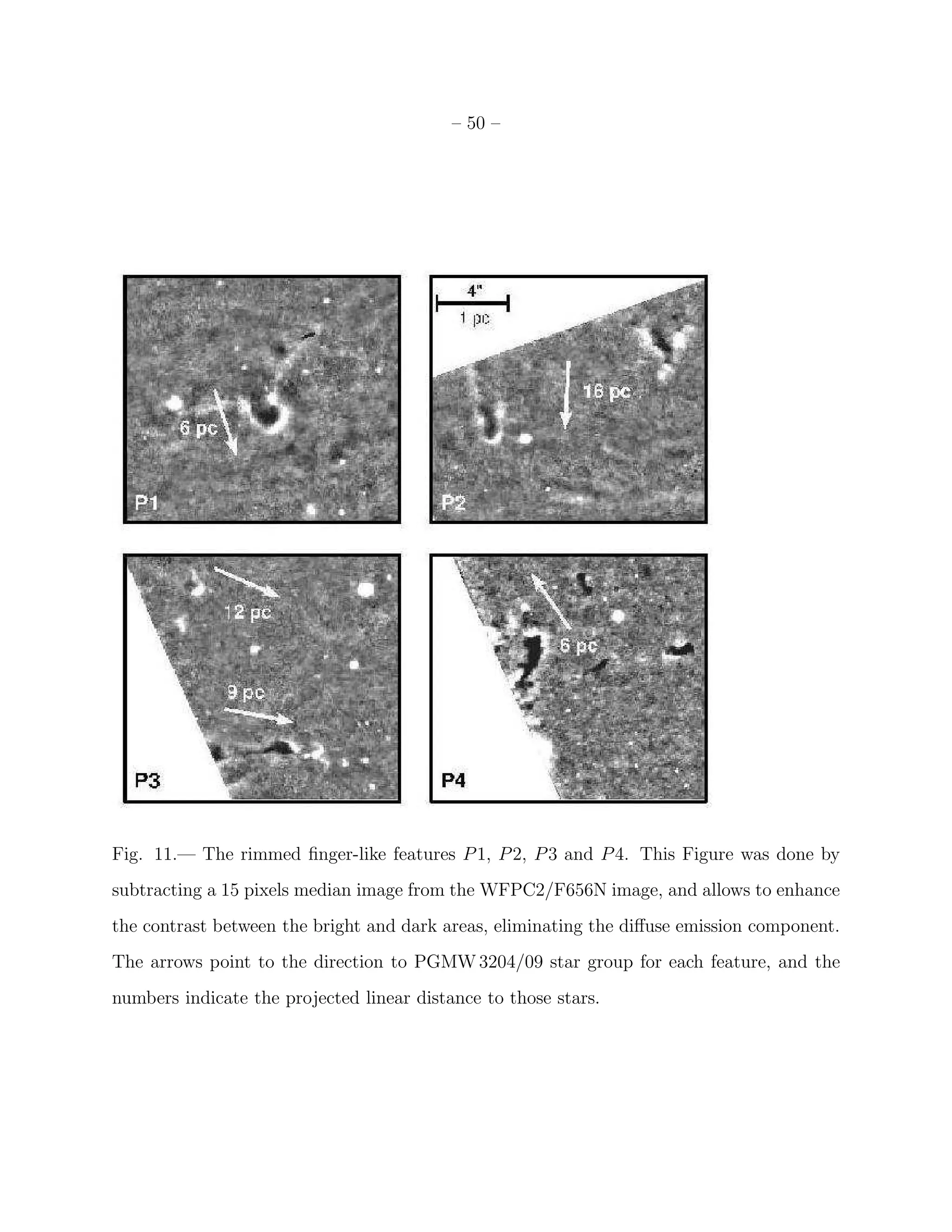 – 50 –




Fig. 11.— The rimmed ﬁnger-like features P 1, P 2, P 3 and P 4. This Figure was done by
subtracting a 15 pixels median image from the WFPC2/F656N image, and allows to enhance
the contrast between the bright and dark areas, eliminating the diﬀuse emission component.
The arrows point to the direction to PGMW 3204/09 star group for each feature, and the
numbers indicate the projected linear distance to those stars.
 