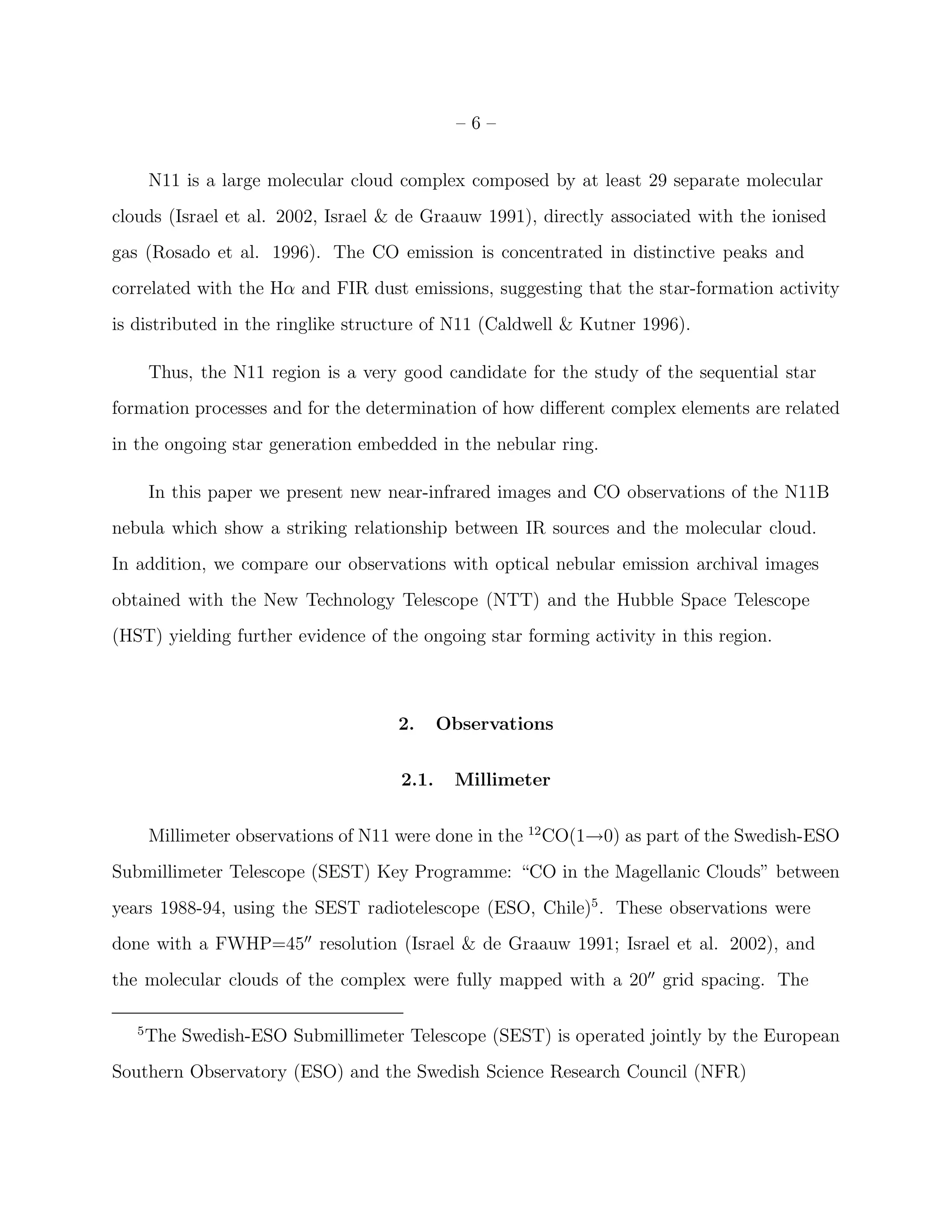 –6–


       N11 is a large molecular cloud complex composed by at least 29 separate molecular
clouds (Israel et al. 2002, Israel & de Graauw 1991), directly associated with the ionised
gas (Rosado et al. 1996). The CO emission is concentrated in distinctive peaks and
correlated with the Hα and FIR dust emissions, suggesting that the star-formation activity
is distributed in the ringlike structure of N11 (Caldwell & Kutner 1996).

       Thus, the N11 region is a very good candidate for the study of the sequential star
formation processes and for the determination of how diﬀerent complex elements are related
in the ongoing star generation embedded in the nebular ring.

       In this paper we present new near-infrared images and CO observations of the N11B
nebula which show a striking relationship between IR sources and the molecular cloud.
In addition, we compare our observations with optical nebular emission archival images
obtained with the New Technology Telescope (NTT) and the Hubble Space Telescope
(HST) yielding further evidence of the ongoing star forming activity in this region.



                                     2.      Observations


                                      2.1.    Millimeter


       Millimeter observations of N11 were done in the 12 CO(1→0) as part of the Swedish-ESO
Submillimeter Telescope (SEST) Key Programme: “CO in the Magellanic Clouds” between
years 1988-94, using the SEST radiotelescope (ESO, Chile)5 . These observations were
done with a FWHP=45′′ resolution (Israel & de Graauw 1991; Israel et al. 2002), and
the molecular clouds of the complex were fully mapped with a 20′′ grid spacing. The

   5
       The Swedish-ESO Submillimeter Telescope (SEST) is operated jointly by the European
Southern Observatory (ESO) and the Swedish Science Research Council (NFR)
 