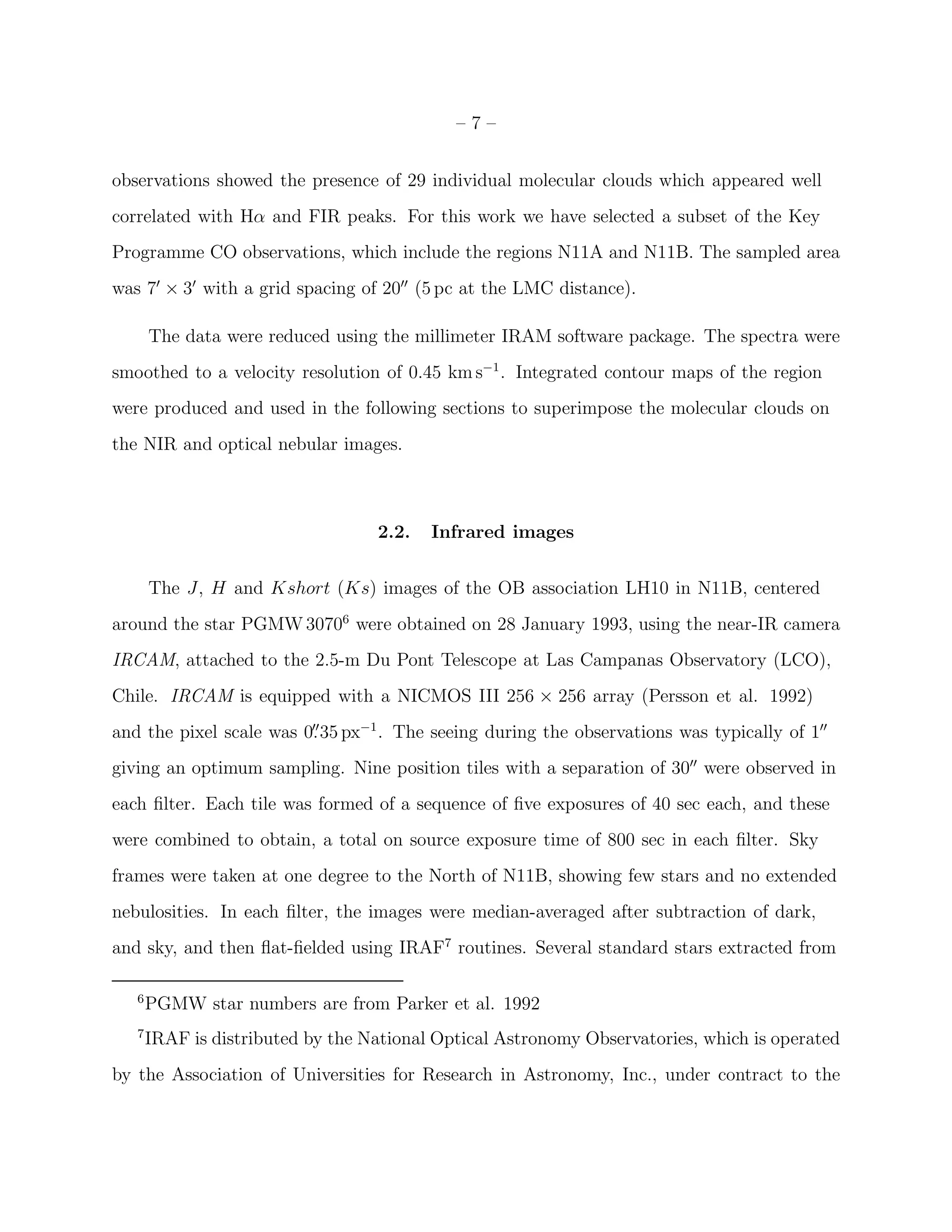 –7–


observations showed the presence of 29 individual molecular clouds which appeared well
correlated with Hα and FIR peaks. For this work we have selected a subset of the Key
Programme CO observations, which include the regions N11A and N11B. The sampled area
was 7′ × 3′ with a grid spacing of 20′′ (5 pc at the LMC distance).

       The data were reduced using the millimeter IRAM software package. The spectra were
smoothed to a velocity resolution of 0.45 km s−1 . Integrated contour maps of the region
were produced and used in the following sections to superimpose the molecular clouds on
the NIR and optical nebular images.



                                   2.2.   Infrared images


       The J, H and Kshort (Ks) images of the OB association LH10 in N11B, centered
around the star PGMW 30706 were obtained on 28 January 1993, using the near-IR camera
IRCAM, attached to the 2.5-m Du Pont Telescope at Las Campanas Observatory (LCO),
Chile. IRCAM is equipped with a NICMOS III 256 × 256 array (Persson et al. 1992)
and the pixel scale was 0. 35 px−1 . The seeing during the observations was typically of 1′′
                         ′′


giving an optimum sampling. Nine position tiles with a separation of 30′′ were observed in
each ﬁlter. Each tile was formed of a sequence of ﬁve exposures of 40 sec each, and these
were combined to obtain, a total on source exposure time of 800 sec in each ﬁlter. Sky
frames were taken at one degree to the North of N11B, showing few stars and no extended
nebulosities. In each ﬁlter, the images were median-averaged after subtraction of dark,
and sky, and then ﬂat-ﬁelded using IRAF7 routines. Several standard stars extracted from

   6
       PGMW star numbers are from Parker et al. 1992
   7
       IRAF is distributed by the National Optical Astronomy Observatories, which is operated
by the Association of Universities for Research in Astronomy, Inc., under contract to the
 