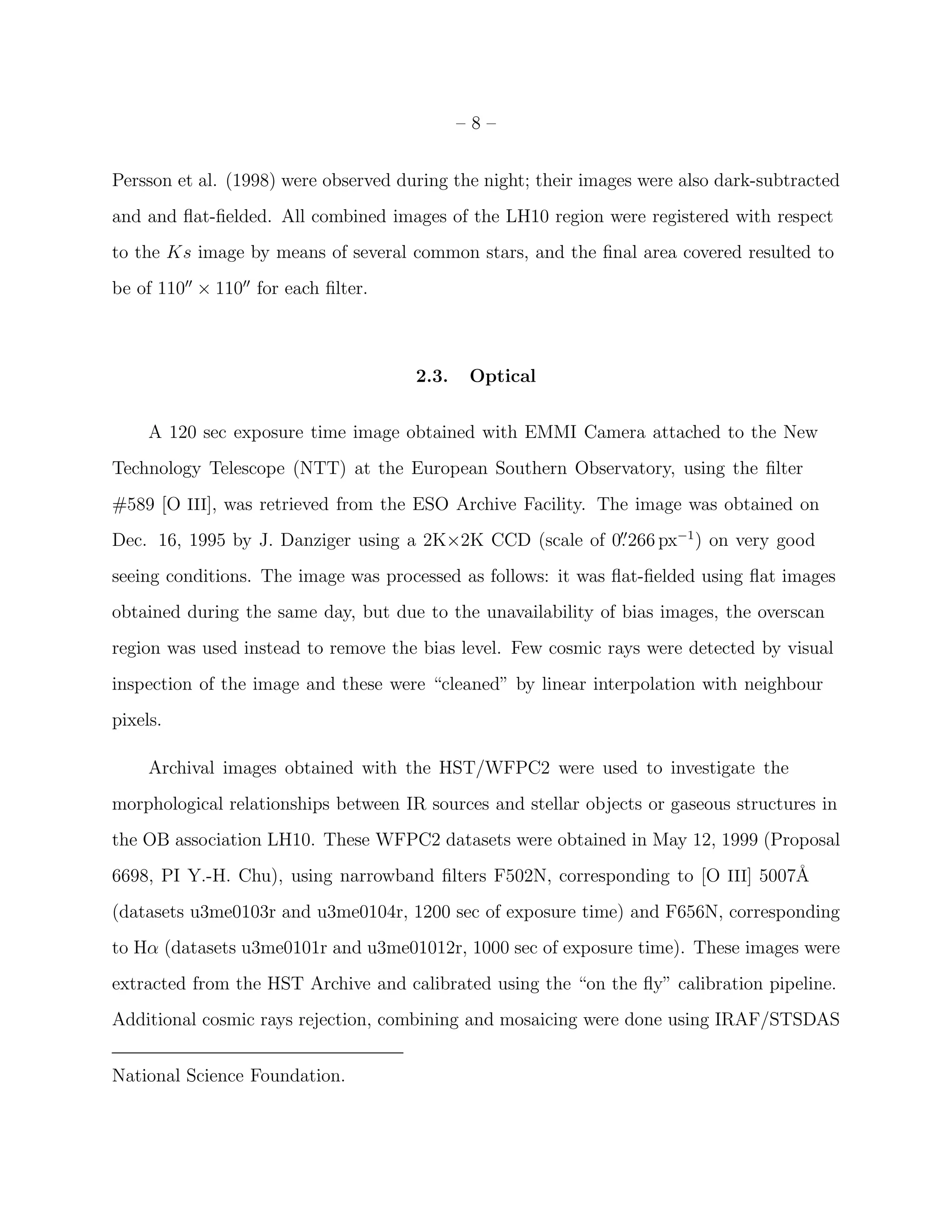 –8–


Persson et al. (1998) were observed during the night; their images were also dark-subtracted
and and ﬂat-ﬁelded. All combined images of the LH10 region were registered with respect
to the Ks image by means of several common stars, and the ﬁnal area covered resulted to
be of 110′′ × 110′′ for each ﬁlter.



                                      2.3.    Optical


     A 120 sec exposure time image obtained with EMMI Camera attached to the New
Technology Telescope (NTT) at the European Southern Observatory, using the ﬁlter
#589 [O III], was retrieved from the ESO Archive Facility. The image was obtained on
Dec. 16, 1995 by J. Danziger using a 2K×2K CCD (scale of 0. 266 px−1 ) on very good
                                                          ′′


seeing conditions. The image was processed as follows: it was ﬂat-ﬁelded using ﬂat images
obtained during the same day, but due to the unavailability of bias images, the overscan
region was used instead to remove the bias level. Few cosmic rays were detected by visual
inspection of the image and these were “cleaned” by linear interpolation with neighbour
pixels.

     Archival images obtained with the HST/WFPC2 were used to investigate the
morphological relationships between IR sources and stellar objects or gaseous structures in
the OB association LH10. These WFPC2 datasets were obtained in May 12, 1999 (Proposal
6698, PI Y.-H. Chu), using narrowband ﬁlters F502N, corresponding to [O III] 5007˚
                                                                                 A
(datasets u3me0103r and u3me0104r, 1200 sec of exposure time) and F656N, corresponding
to Hα (datasets u3me0101r and u3me01012r, 1000 sec of exposure time). These images were
extracted from the HST Archive and calibrated using the “on the ﬂy” calibration pipeline.
Additional cosmic rays rejection, combining and mosaicing were done using IRAF/STSDAS


National Science Foundation.
 