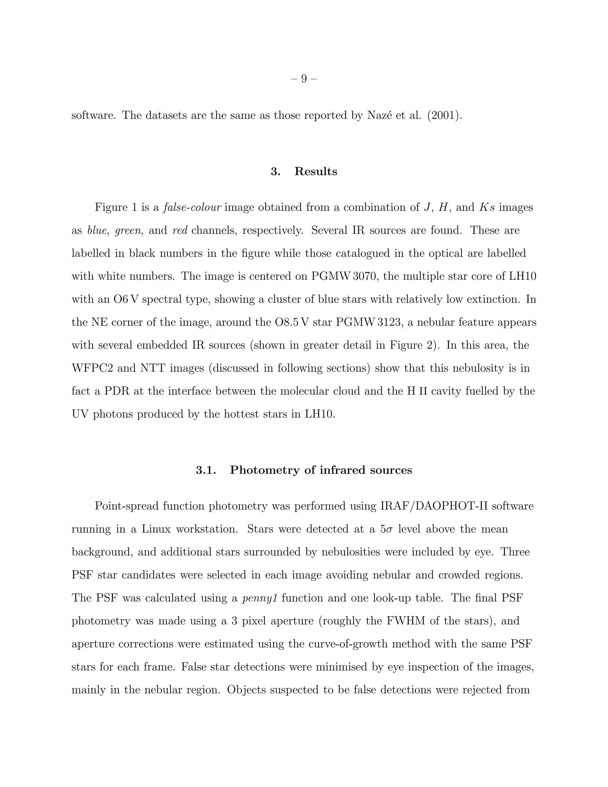 –9–


software. The datasets are the same as those reported by Naz´ et al. (2001).
                                                            e



                                        3.   Results


    Figure 1 is a false-colour image obtained from a combination of J, H, and Ks images
as blue, green, and red channels, respectively. Several IR sources are found. These are
labelled in black numbers in the ﬁgure while those catalogued in the optical are labelled
with white numbers. The image is centered on PGMW 3070, the multiple star core of LH10
with an O6 V spectral type, showing a cluster of blue stars with relatively low extinction. In
the NE corner of the image, around the O8.5 V star PGMW 3123, a nebular feature appears
with several embedded IR sources (shown in greater detail in Figure 2). In this area, the
WFPC2 and NTT images (discussed in following sections) show that this nebulosity is in
fact a PDR at the interface between the molecular cloud and the H II cavity fuelled by the
UV photons produced by the hottest stars in LH10.



                         3.1.   Photometry of infrared sources


    Point-spread function photometry was performed using IRAF/DAOPHOT-II software
running in a Linux workstation. Stars were detected at a 5σ level above the mean
background, and additional stars surrounded by nebulosities were included by eye. Three
PSF star candidates were selected in each image avoiding nebular and crowded regions.
The PSF was calculated using a penny1 function and one look-up table. The ﬁnal PSF
photometry was made using a 3 pixel aperture (roughly the FWHM of the stars), and
aperture corrections were estimated using the curve-of-growth method with the same PSF
stars for each frame. False star detections were minimised by eye inspection of the images,
mainly in the nebular region. Objects suspected to be false detections were rejected from
 