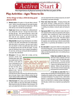 The importance of physical activity in the first six years of life
Information for parents, caregivers and early childhood educators
!"#$%& '#()#
10 fun things to help a child develop good
physical skills
(1) Obstacle courses in the garden or in the park: Make an obstacle
course - climb on a low wall and jump off, crawl under the garden
chair, or wiggle like a snake through the climbing frame. With the
child, make up a course and take turns going through it.
(2) Simple races: Running races, hopping races, walking-backwards
races, sideways like a crab races - the type of race doesn’t matter,
but being safe does. Don’t make the finish-line a wall or solid
object that the child can run into - give them time to slow down.
Don’t make the races competitive, and where possible, give
everyone a chance to win at least some of the time.
(3) Riding that bike: During this stage of development, most children
can learn to ride a bike. Some people like to use training wheels,
while others think it is not necessary. One way to teach a child to
ride a two-wheeler is to find a very gentle grassy slope, and have
the child glide down the hill on the bike with support. The slope
means the child doesn’t have to focus on balance and peddling at
the same time, and the grass will stop the bike from gaining too
much speed. Wear a bike helmet!
(4) Mini-games: At this age, children like to imitate, and they
generally already know
something about sports. Most
have already learned to throw
and kick, so mini games of
soccer or ball hockey are a lot
of fun. Use a few simple rules -
the fewer the better, and no
more than 2 or 3 children
playing at a time. You’re not
trying to teach the sport - just
let the kids have fun while using some of the skills that they will use
later in the sport. Choose a range of different activities that will
help the child learn different skills; for example soccer for kicking,
and baseball for hitting and throwing.
(5) Follow the leader:This is always a great activity, especially at the
age where children can take turns both leading and following.
Adults should most often be the followers if they are joining in.The
game can be played both inside and out, in summer and in winter,
and is best played where there are things to jump onto, over and off
of, and things to crawl under and through.
(6) Throw some stones into water: Developing throwing skills
takes practice, and there is nothing more fun for a child than
throwing stones, especially if they can throw them into water.There
is something very satisfying in seeing the splash and hearing the
“plop.”
(7) Sign up your child: At this age, children are ready to take part in
more organized activities. Many local organizations offer programs
in gymnastics, dance, swimming and a range of day-camp and
other activities. Some children will take to some organized
activities and not to others, so try a range. If the child is ready for
these activities and the registration fees are unaffordable, talk to
the organizers, since many have ways to help low-income families
either directly or in partnership with foundations set up for this
purpose.
(8) Be a role model: It is important for children to see the people they
love and trust being active. So be an active role model both when
you are playing with the child, but also on your own.This allows the
child to see that being physically active is not something that you
do ONLY with them.
(9)Make time available for play: Setting
aside time for play is important, and if you
can make it a part of the child’s daily routine
so much the better. If you keep canceling
play time because you are too busy, you send
a signal to the child that being active is not
important. Children at this age should have
at least 60 minutes of time for vigorous play
per day spread over several short periods.
(10) Cut down on screen time: There is
growing evidence that spending time watching television or videos,
or playing on the computer can have a negative effect on both brain
and physical development. The amount of time a child watches
television is a good predictor of the likelihood of them becoming
obese. So cut screen time to a minimum, and get a child playing -
what they play is nowhere near as important as just getting them
active.
Play Activities - Ages Three to Six
!
Key Ideas:
Outdoor play, and the opportunity to
safely explore the environment, is
important to children at this age.
Reduce the time that children spend
watching television and videos, or playing
computer games, and encourage them to
become more active.
For more
information
check out:
Reproduction by educational and not-for-profit organizations encouraged - all other rights reserved.
Funded by the Interprovincial Sport and Recreation Council.
www.canadiansportforlife.ca
www.phecanada.ca
www.caringforkids.cps.ca
www.healthycanadians.gc.ca
www.pch.gc.ca/progs/sc/index-eng.cfm
www.phac-aspc.gc.ca
www.cich.ca/Publications_childdevelopment.html
 