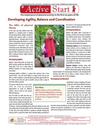 The importance of physical activity in the first six years of life
Information for parents, caregivers and early childhood educators
!"#$%& '#()#
The ABCs of physical
literacy
In the same way that children learn their
alphabet as a stepping stone to reading
and becoming literate, children should also
develop their physical skills to become
physically literate. Canadian Sport for Life
defines being physically literate as a child
having learned basic human movements,
fundamental movement skills, and
introductory sports skills before the start of
their adolescent growth spurt.Three critical
physical skills to develop are known as the
ABCs of physical literacy: Agility, Balance
and Coordination.
Developing Agility
Agility is about being able to change the
body’s position quickly and efficiently, and
being able to do so in a wide range of
different situations. It’s about being quick
and nimble.
Developing agility in children is a process that continues over a long
period of time. You can’t teach agility in a single session, but you can
allow a child to develop it systematically by providing opportunities for
the child to move from one spot to another using as wide a range of
locomotor skills as possible.
This process should start as soon as the
child can crawl by providing
opportunities to crawl on different
surfaces, and to crawl on and around
different obstacles.
Once the child can walk and then run,
things continue in the same way. Have a
child walk and then run on flat and not-
so-flat surfaces, uphill and downhill, and
again over and around many different types
of obstacle. Chasing and dodging games where the child has to start and
stop quickly help to develop agility, and the child should be encouraged
to stop, start and change direction as quickly as possible. Kicking and
chasing a ball is a good and simple way to develop agility, particularly if
the surface is a bit rough and makes the ball
bounce in different directions.
Developing Balance
Balance, like agility, takes a long time to
develop, and there are two types of balance
that children should master. They should be
able to balance when standing still
(stationary balance) and balance when they
are moving around (dynamic balance).
Stationary balance can be developed by
simple activities, such as standing on one
foot, balancing on both knees, or balancing
without moving on a narrow line or fallen
log. Balance is about making connections
between the part of the brain that controls
balance, and the limb movements needed to
stay upright.This takes lots of practice under
many different conditions.
Dynamic balance develops along with
agility as the child learns to walk and run.
Activities that develop agility will also develop
dynamic balance.This moving type of balance is also developed with
learning new skills such as riding a scooter, tricycle or bike, or
learning to skate, ski, or ride a toboggan.
Developing Coordination
Coordination is about controlling all of your
body parts while doing different activities.
It is about making and maintaining
connections between the brain and the
muscles that control movement. Activities
that make the child use all his/her body
parts at the same time are great. For
example, if the child is old enough to play
with balloons safely, have them try and
keep 1, then 2, then 3 balloons in the air at
the same time using both their hands and
their feet to keep the balloons up. Dance, gymnastics and other rhythmic
activities are great for coordination, as are any activities that require a
child to hit any object with their hand or a bat.
Developing Agility, Balance and Coordination
!
Key Ideas:
Agility, balance and coordination
are critical building blocks of many
later activities, and children should
be given lots of opportunity to
practice.
For more
information
check out:
Reproduction by educational and not-for-profit organizations encouraged - all other rights reserved.
Funded by the Interprovincial Sport and Recreation Council.
www.canadiansportforlife.ca
www.phecanada.ca
www.caringforkids.cps.ca
www.healthycanadians.gc.ca
www.pch.gc.ca/progs/sc/index-eng.cfm
www.phac-aspc.gc.ca
www.cich.ca/Publications_childdevelopment.html
 