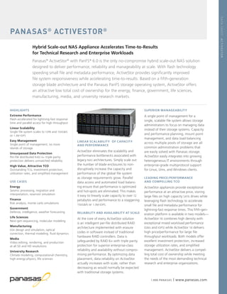 1.888.PANASAS | www.panasas.com
LINEAR SCALABILITY OF CAPACITY
AND PERFORMANCE
ActiveStor eliminates the scalability and
performance bottlenecks associated with
legacy NAS architectures. Simply scale out
the number of blade enclosures to non-
disruptively increase the capacity and
performance of the global file system
as storage requirements grow. Parallel
data access and automated load balanc-
ing ensure that performance is optimized
and hot-spots are eliminated. This makes
it easy to linearly scale capacity to over 12
petabytes and performance to a staggering
150GB/s or 1.3M IOPS.
RELIABILITY AND AVAILABILITY AT SCALE
At the core of every ActiveStor solution
is an intelligent per-file distributed RAID
architecture implemented with erasure
codes in software instead of traditional
hardware RAID controllers. Data is
safeguarded by RAID 6+ with triple parity
protection for superior enterprise-class
reliability and availability without compro-
mising performance. By optimizing data
placement, data reliability on ActiveStor
actually increases with scale, rather than
decreasing as would normally be expected
with traditional storage systems.
PANASAS®
ACTIVESTOR®
Hybrid Scale-out NAS Appliance Accelerates Time-to-Results
for Technical Research and Enterprise Workloads
Panasas®
ActiveStor®
with PanFS®
6.0 is the only no-compromise hybrid scale-out NAS solution
designed to deliver performance, reliability and manageability at scale. With flash technology
speeding small file and metadata performance, ActiveStor provides significantly improved
file system responsiveness while accelerating time-to-results. Based on a fifth-generation
storage blade architecture and the Panasas PanFS storage operating system, ActiveStor offers
an attractive low total cost of ownership for the energy, finance, government, life sciences,
manufacturing, media, and university research markets.
HIGHLIGHTS
Extreme Performance
Flash-accelerated for lightning-fast response
time and parallel access for high throughput
Linear Scalability
Single file system scales to 12PB and 150GB/s
or 1.3M IOPS
Easy Management
Single point of management; no more
islands of storage
Unsurpassed Data Protection
Per-file distributed RAID 6+ triple parity
protection delivers unmatched reliability
High Value, Attractive TCO
Outstanding TCO, investment protection,
utilization rates, and simplified management
USE CASES
Energy
Seismic processing, migration and
interpretation, reservoir simulation
Finance
Risk analysis, monte carlo simulations
Government
Defense, intelligence, weather forecasting
Life Sciences
Next-gen sequencing, molecular modeling
Manufacturing
EDA design and simulation, optical
correction, thermal modeling, fluid dynamics
Media
Video editing, rendering, and production
at all SD and HD resolutions
University Research
Climate modeling, computational chemistry,
high energy physics, life sciences
SUPERIOR MANAGEABILITY
A single point of management for a
single, scalable file system allows storage
administrators to focus on managing data
instead of their storage systems. Capacity
and performance planning, mount point
management, and data load balancing
across multiple pools of storage are all
common administration problems that
are easily solved with Panasas storage.
ActiveStor easily integrates into growing
heterogeneous IT environments through
enterprise-grade multiprotocol support
for Linux, Unix, and Windows clients.
LEADING PRICE/PERFORMANCE
AND COMPELLING TCO
ActiveStor appliances provide exceptional
performance at an attractive price, storing
large files on high capacity SATA drives while
leveraging flash technology to accelerate
small file and metadata performance for
lightning-fast response times. This fifth-gen-
eration platform is available in two models—
ActiveStor 16 combines high density with
exceptional mixed workload performance
(GB/s and IOPS) while ActiveStor 14 delivers
high price/performance for large file
throughput workloads. Both models offer
excellent investment protection, increased
storage utilization rates, and simplified
management. ActiveStor delivers a compel-
ling total cost of ownership while meeting
the needs of the most demanding technical
research and enterprise organizations.
DATASHEET:ACTIVESTOR
 
