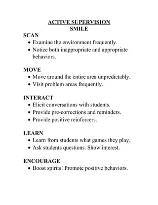 ACTIVE SUPERVISION 
SMILE 
SCAN 
· Examine the environment frequently. 
· Notice both inappropriate and appropriate 
behaviors. 
MOVE 
· Move around the entire area unpredictably. 
· Visit problem areas frequently. 
INTERACT 
· Elicit conversations with students. 
· Provide pre-corrections and reminders. 
· Provide positive reinforcers. 
LEARN 
· Learn from students what games they play. 
· Ask students questions. Show interest. 
ENCOURAGE 
· Boost spirits! Promote positive behaviors. 
