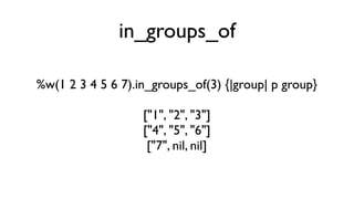 in_groups_of

%w(1 2 3 4 5 6 7).in_groups_of(3) {|group| p group}

                   ["1", "2", "3"]
                   ["4", "5", "6"]
                    ["7", nil, nil]
 