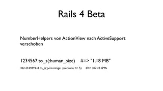 Rails 4 Beta

NumberHelpers von ActionView nach ActiveSupport
verschoben


1234567.to_s(:human_size)                      #=> "1.18 MB"
302.243989234.to_s(:percentage, :precision => 5)   #=> 302.24399%
 
