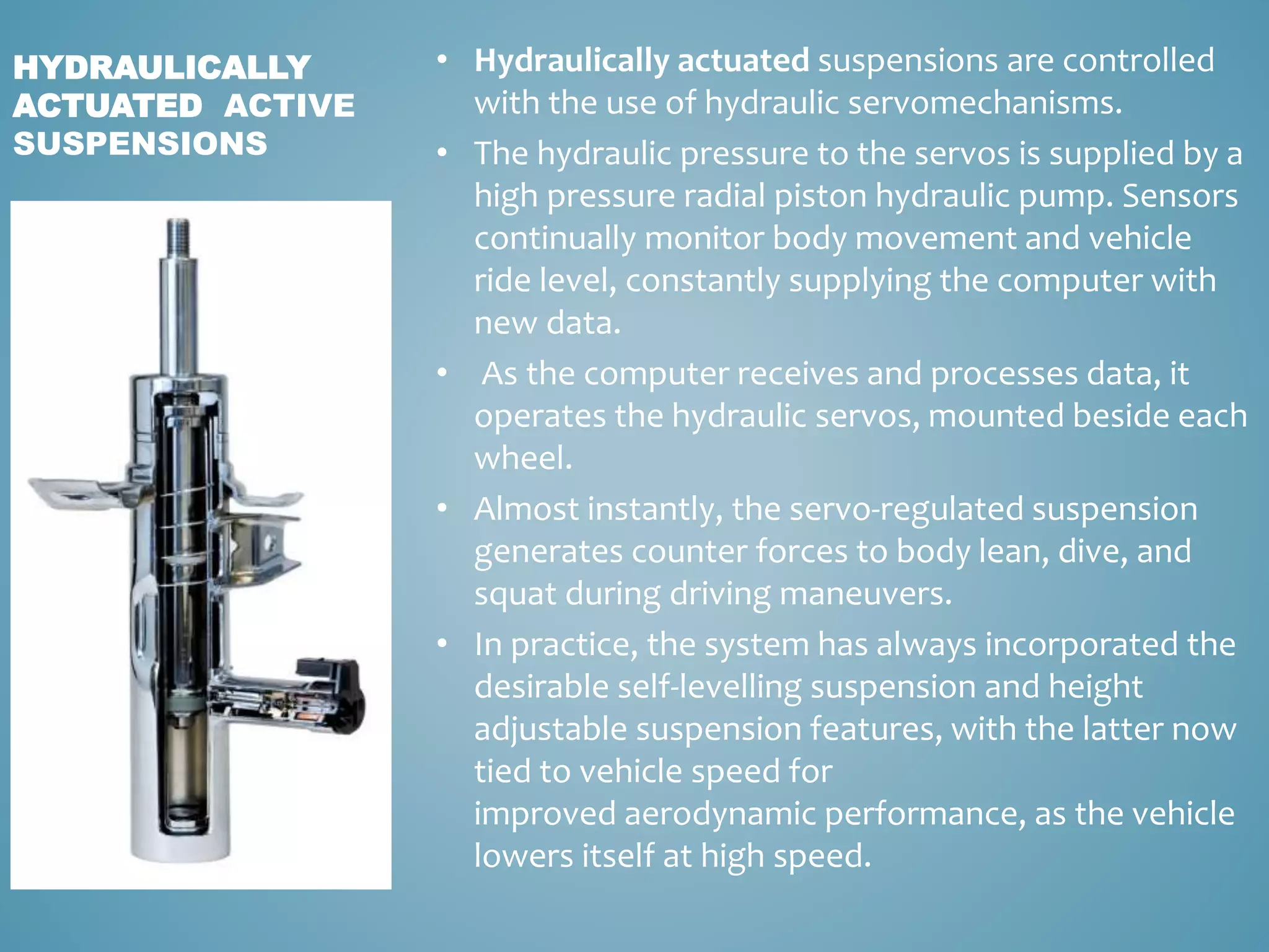• Hydraulically actuated suspensions are controlled
with the use of hydraulic servomechanisms.
• The hydraulic pressure to the servos is supplied by a
high pressure radial piston hydraulic pump. Sensors
continually monitor body movement and vehicle
ride level, constantly supplying the computer with
new data.
• As the computer receives and processes data, it
operates the hydraulic servos, mounted beside each
wheel.
• Almost instantly, the servo-regulated suspension
generates counter forces to body lean, dive, and
squat during driving maneuvers.
• In practice, the system has always incorporated the
desirable self-levelling suspension and height
adjustable suspension features, with the latter now
tied to vehicle speed for
improved aerodynamic performance, as the vehicle
lowers itself at high speed.
HYDRAULICALLY
ACTUATED ACTIVE
SUSPENSIONS
 