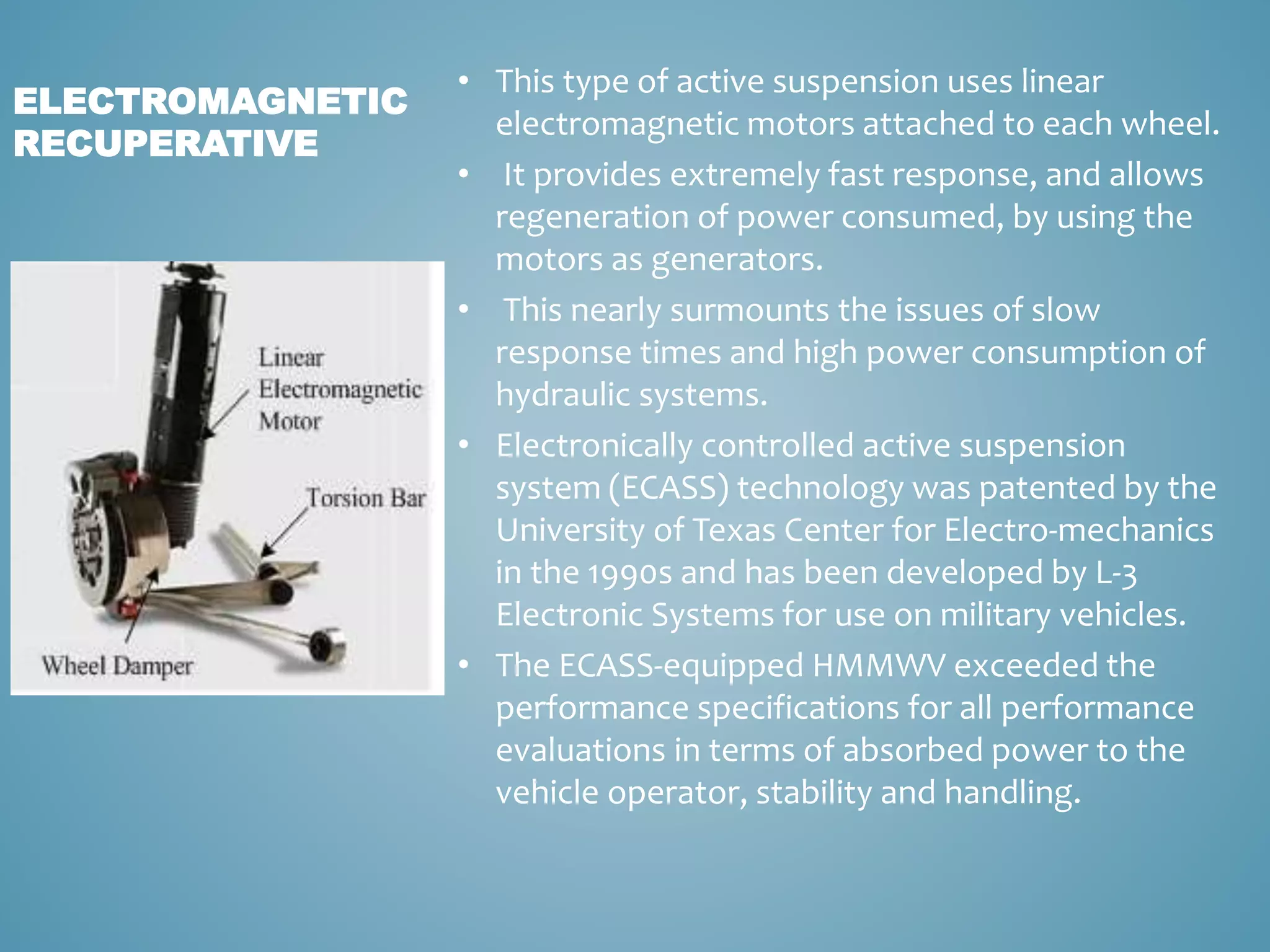 • This type of active suspension uses linear
electromagnetic motors attached to each wheel.
• It provides extremely fast response, and allows
regeneration of power consumed, by using the
motors as generators.
• This nearly surmounts the issues of slow
response times and high power consumption of
hydraulic systems.
• Electronically controlled active suspension
system (ECASS) technology was patented by the
University of Texas Center for Electro-mechanics
in the 1990s and has been developed by L-3
Electronic Systems for use on military vehicles.
• The ECASS-equipped HMMWV exceeded the
performance specifications for all performance
evaluations in terms of absorbed power to the
vehicle operator, stability and handling.
ELECTROMAGNETIC
RECUPERATIVE
 