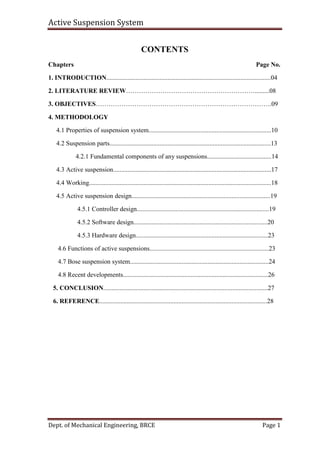 Active Suspension System
Dept. of Mechanical Engineering, BRCE Page 1
CONTENTS
Chapters Page No.
1. INTRODUCTION......................................................................................................04
2. LITERATURE REVIEW…………………………………………………….........08
3. OBJECTIVES……………………………………………………………………….09
4. METHODOLOGY
4.1 Properties of suspension system............................................................................10
4.2 Suspension parts....................................................................................................13
4.2.1 Fundamental components of any suspensions........................................14
4.3 Active suspension..................................................................................................17
4.4 Working.................................................................................................................18
4.5 Active suspension design......................................................................................19
4.5.1 Controller design..................................................................................19
4.5.2 Software design...................................................................................20
4.5.3 Hardware design..................................................................................23
4.6 Functions of active suspensions..........................................................................23
4.7 Bose suspension system......................................................................................24
4.8 Recent developments..........................................................................................26
5. CONCLUSION......................................................................................................27
6. REFERENCE........................................................................................................28
 