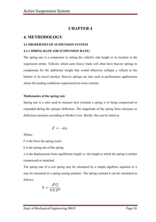 Active Suspension System
Dept. of Mechanical Engineering, BRCE Page 10
CHAPTER 4
4. METHODOLOGY
4.1 PROPERTIES OF SUSPENSION SYSTEM
4.1.1 SPRING RATE (OR SUSPENSION RATE)
The spring rate is a component in setting the vehicle's ride height or its location in the
suspension stroke. Vehicles which carry heavy loads will often have heavier springs to
compensate for the additional weight that would otherwise collapse a vehicle to the
bottom of its travel (stroke). Heavier springs are also used in performance applications
where the loading conditions experienced are more extreme.
Mathematics of the spring rate
Spring rate is a ratio used to measure how resistant a spring is to being compressed or
expanded during the spring's deflection. The magnitude of the spring force increases as
deflection increases according to Hooke's Law. Briefly, this can be stated as
Where,
F is the force the spring exerts
k is the spring rate of the spring.
x is the displacement from equilibrium length i.e. the length at which the spring is neither
compressed or stretched.
The spring rate of a coil spring may be calculated by a simple algebraic equation or it
may be measured in a spring testing machine. The spring constant k can be calculated as
follows:
 