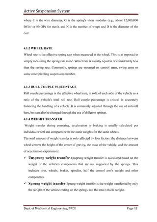 Active Suspension System
Dept. of Mechanical Engineering, BRCE Page 11
where d is the wire diameter, G is the spring's shear modulus (e.g., about 12,000,000
lbf/in² or 80 GPa for steel), and N is the number of wraps and D is the diameter of the
coil.
4.1.2 WHEEL RATE
Wheel rate is the effective spring rate when measured at the wheel. This is as opposed to
simply measuring the spring rate alone. Wheel rate is usually equal to or considerably less
than the spring rate. Commonly, springs are mounted on control arms, swing arms or
some other pivoting suspension member.
4.1.3 ROLL COUPLE PERCENTAGE
Roll couple percentage is the effective wheel rate, in roll, of each axle of the vehicle as a
ratio of the vehicle's total roll rate. Roll couple percentage is critical in accurately
balancing the handling of a vehicle. It is commonly adjusted through the use of anti-roll
bars, but can also be changed through the use of different springs.
4.1.4 WEIGHT TRANSFER
Weight transfer during cornering, acceleration or braking is usually calculated per
individual wheel and compared with the static weights for the same wheels.
The total amount of weight transfer is only affected by four factors: the distance between
wheel centers the height of the center of gravity, the mass of the vehicle, and the amount
of acceleration experienced.
 Unsprung weight transfer-Unsprung weight transfer is calculated based on the
weight of the vehicle's components that are not supported by the springs. This
includes tires, wheels, brakes, spindles, half the control arm's weight and other
components.
 Sprung weight transfer-Sprung weight transfer is the weight transferred by only
the weight of the vehicle resting on the springs, not the total vehicle weight..
 