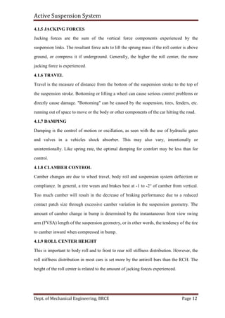 Active Suspension System
Dept. of Mechanical Engineering, BRCE Page 12
4.1.5 JACKING FORCES
Jacking forces are the sum of the vertical force components experienced by the
suspension links. The resultant force acts to lift the sprung mass if the roll center is above
ground, or compress it if underground. Generally, the higher the roll center, the more
jacking force is experienced.
4.1.6 TRAVEL
Travel is the measure of distance from the bottom of the suspension stroke to the top of
the suspension stroke. Bottoming or lifting a wheel can cause serious control problems or
directly cause damage. "Bottoming" can be caused by the suspension, tires, fenders, etc.
running out of space to move or the body or other components of the car hitting the road.
4.1.7 DAMPING
Damping is the control of motion or oscillation, as seen with the use of hydraulic gates
and valves in a vehicles shock absorber. This may also vary, intentionally or
unintentionally. Like spring rate, the optimal damping for comfort may be less than for
control.
4.1.8 CLAMBER CONTROL
Camber changes are due to wheel travel, body roll and suspension system deflection or
compliance. In general, a tire wears and brakes best at -1 to -2° of camber from vertical.
Too much camber will result in the decrease of braking performance due to a reduced
contact patch size through excessive camber variation in the suspension geometry. The
amount of camber change in bump is determined by the instantaneous front view swing
arm (FVSA) length of the suspension geometry, or in other words, the tendency of the tire
to camber inward when compressed in bump.
4.1.9 ROLL CENTER HEIGHT
This is important to body roll and to front to rear roll stiffness distribution. However, the
roll stiffness distribution in most cars is set more by the antiroll bars than the RCH. The
height of the roll center is related to the amount of jacking forces experienced.
 