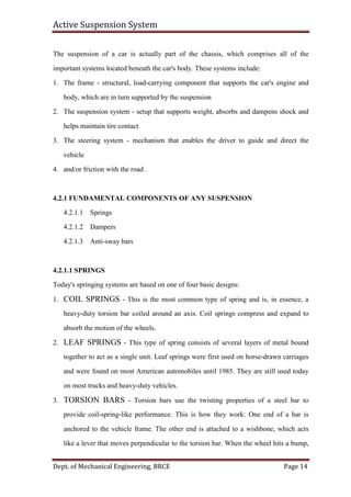 Active Suspension System
Dept. of Mechanical Engineering, BRCE Page 14
The suspension of a car is actually part of the chassis, which comprises all of the
important systems located beneath the car's body. These systems include:
1. The frame - structural, load-carrying component that supports the car's engine and
body, which are in turn supported by the suspension
2. The suspension system - setup that supports weight, absorbs and dampens shock and
helps maintain tire contact
3. The steering system - mechanism that enables the driver to guide and direct the
vehicle
4. and/or friction with the road .
4.2.1 FUNDAMENTAL COMPONENTS OF ANY SUSPENSION
4.2.1.1 Springs
4.2.1.2 Dampers
4.2.1.3 Anti-sway bars
4.2.1.1 SPRINGS
Today's springing systems are based on one of four basic designs:
1. COIL SPRINGS - This is the most common type of spring and is, in essence, a
heavy-duty torsion bar coiled around an axis. Coil springs compress and expand to
absorb the motion of the wheels.
2. LEAF SPRINGS - This type of spring consists of several layers of metal bound
together to act as a single unit. Leaf springs were first used on horse-drawn carriages
and were found on most American automobiles until 1985. They are still used today
on most trucks and heavy-duty vehicles.
3. TORSION BARS - Torsion bars use the twisting properties of a steel bar to
provide coil-spring-like performance. This is how they work: One end of a bar is
anchored to the vehicle frame. The other end is attached to a wishbone, which acts
like a lever that moves perpendicular to the torsion bar. When the wheel hits a bump,
 